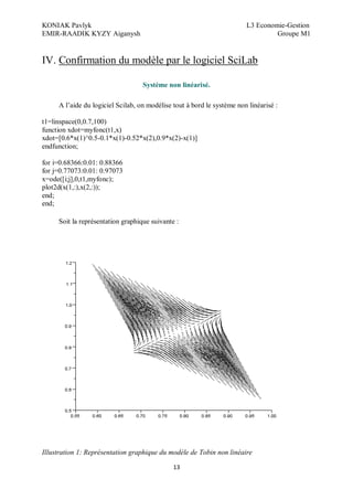 KONIAK Pavlyk L3 Economie-Gestion
EMIR-RAADIK KYZY Aiganysh Groupe M1
13
IV. Confirmation du modèle par le logiciel SciLab
Système non linéarisé.
A l’aide du logiciel Scilab, on modélise tout à bord le système non linéarisé :
t1=linspace(0,0.7,100)
function xdot=myfonc(t1,x)
xdot=[0.6*x(1)^0.5-0.1*x(1)-0.52*x(2),0.9*x(2)-x(1)]
endfunction;
for i=0.68366:0.01: 0.88366
for j=0.77073:0.01: 0.97073
x=ode([i;j],0,t1,myfonc);
plot2d(x(1,:),x(2,:));
end;
end;
Soit la représentation graphique suivante :
Illustration 1: Représentation graphique du modèle de Tobin non linéaire
 