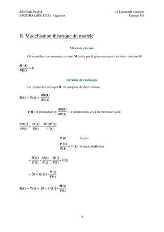 KONIAK Pavlyk L3 Economie-Gestion
EMIR-RAADIK KYZY Aiganysh Groupe M1
3
II. Modélisation théorique du modèle
Monnais externe.
On considère une monnaie externe M créée par le gouvernement à un taux constant θ :
Revenue des ménages.
Le revenu des ménages R se compose de deux termes :
Y(t) - la production et - a variation du stock de monnaie réelle
P (t) le prix
 