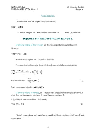 KONIAK Pavlyk L3 Economie-Gestion
EMIR-RAADIK KYZY Aiganysh Groupe M1
4
Consommation.
La consommation C est proportionnelle au revenu :
C(t)=(1-s)R(t)
s – taux d’épargne et 1-s – taux de consommation 0<s<1, s - constant
Digression sur SOLOW-SWAN et RAMSEY.
D’après le modèle de Solow-Swan, une fonction de production dépend de deux
facteurs :
Y(t)=F(K(t) ; L(t) )
K=quantité de capital et L=quantité de travail
F est une fonction homogène d’ordre 1, à rendement d’echelle constant, donc :
è
Mais en notations intensives Y(t)= (k(t))
D’après le modèle de Ramsey, on a l’hypothèse d’une économie sans gouvernement. Il
n’y a donc pas de dépenses publiques G ou de dépenses publiques T.
L’équilibre du marché des biens s’écrit alors :
Y(t)= C(t)+ I(t) (2)
Ci-après on développe les hypothèses du modèle de Ramsey qui approfond le modèle de
Solow-Swan.
 