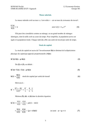 KONIAK Pavlyk L3 Economie-Gestion
EMIR-RAADIK KYZY Aiganysh Groupe M1
5
Masse salariale.
La masse salariale croît au taux v, c’est-à-dire v – est un taux de croissance du travail :
Elle peut être considérée comme un ménage, ou un grand nombre de ménages
identiques, dont la taille croît au cours du temps. Pour simplifier, la population active est
égale à la population totale. Chaque individu offre une unité de travail par unité de temps.
Stock de capital.
Le stock de capital est accru de l’investissement I(t) et diminué de la dépréciation
physique du capital supposée proportionnelle à K(t) :
K (t)=I(t) – K(t) (3)
De (2) et (3), on déduit :
K (t)= Y(t) - C(t) – K(t) (5)
é
Dérivons k :
’ ’
Mettons (5), (6) et (4) dans la dernière équation
 