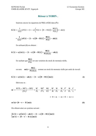 KONIAK Pavlyk L3 Economie-Gestion
EMIR-RAADIK KYZY Aiganysh Groupe M1
6
Rétour à TOBIN .
Insérons encore les équations de et dans (7) :
En utilisant (1) on obtient :
En sachant que est une variation du stock de monnaie réelle,
on note m(t) = comme un stock de monnaie réelle par unité de travail:
(i)
Dérivons m :
’ ’ ’
m (t)= (t) (ii)
On obtient ainsi un système suivant :
 