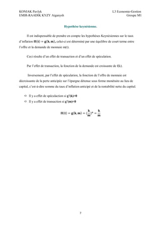 KONIAK Pavlyk L3 Economie-Gestion
EMIR-RAADIK KYZY Aiganysh Groupe M1
7
Hypothèse keynésienne.
Il est indispensable de prendre en compte les hypothèses Keynésiennes sur le taux
d’inflation , celui-ci est déterminé par une équilibre de court terme entre
l’offre et la demande de monnaie m(t).
Ceci résulte d’un effet de transaction et d’un effet de spéculation.
Par l’effet de transaction, la fonction de la demande est croissante de f(k).
Inversement, par l’effet de spéculation, la fonction de l’offre de monnaie est
décroissante de la perte anticipée sur l’épargne détenue sous forme monétaire au lieu de
capital, c’est-à-dire somme du taux d’inflation anticipé et de la rentabilité nette du capital.
 Il y a effet de spéculaction si g (k)>0
 Il y a effet de transaction si g (m)<0
 