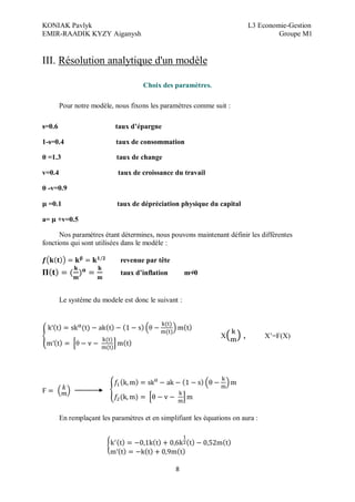 KONIAK Pavlyk L3 Economie-Gestion
EMIR-RAADIK KYZY Aiganysh Groupe M1
8
III. Résolution analytique d'un modèle
Choix des paramètres.
Pour notre modèle, nous fixons les paramètres comme suit :
s=0.6 taux d épargne
1-s=0.4 taux de consommation
=1.3 taux de change
v=0.4 taux de croissance du travail
-v=0.9
=0.1 taux de dépréciation physique du capital
a= +v=0.5
Nos paramètres étant détermines, nous pouvons maintenant définir les différentes
fonctions qui sont utilisées dans le modèle :
revenue par tête
taux d inflation m=0
Le système du modele est donc le suivant :
X , X’=Ϝ(X)
En remplaçant les paramètres et en simplifiant les équations on aura :
 