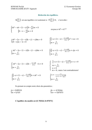 KONIAK Pavlyk L3 Economie-Gestion
EMIR-RAADIK KYZY Aiganysh Groupe M1
9
Récherche des équilibres.
X est une équilibre si et seulement si Ϝ =0, c’est-à-dire :
on pose n=
En prenant en compte notre choix des paramètres :
L équilibre du modèle est (
 