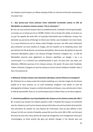 84
Les citoyens auront toujours ce réflexe classique d’aller sur internet et faire des comparaisons
et ça pour tous.
Ir : Que pensez-vous d’une présence d’une collectivité territoriale comme la ville de
Montpellier sur plusieurs réseaux sociaux ? Est-ce nécessaire ?
Ié : Oui, car nous sommes toujours dans la complémentarité. Facebook c’est très grand public,
on est plus sur un temps qui est sur 24/48h, Twitter c’est un temps très rapide, on est plus sur
ce que l’on appelle des brefs AFP, et la grande interactivité avec la télévision, lorsque l’on
demande aux personnes d’interagir en direct avec Twitter, avec Facebook c’est moins facile.
Il y a aussi Pinterest qui est un réseau social d’images, qui pour une ville serait intéressant
pour présenter ses lieux insolites en images, afin de travailler sur le marketing visuel. Cela
permettrait à la ville de donner une certaine atmosphère. Rien qu’avec des photos on pourrait
scénariser Montpellier, grâce à ces réseaux d’images Pinterest, Instagram etc… La ville de
Montpellier pourrait avoir également un discours spécifique sur Google + qui a sa
communauté. Il y a vraiment une complémentarité à avoir. On peut avoir une radio, une
télévision, différents journaux et les réseaux sociaux c’est pareil. On peut avoir Facebook,
Twitter, Pinterest, Instagram et aussi les réseaux en b to b comme Viadéo et Linkedin. Donc il
faut c’est présence là.
Ir (Relance): Certains réseaux sont néanmoins identiques comme Pinterest et Instagram?
Ié : Pinterest est un réseau social très orienté marketing, on y met des images de très bonne
qualité et là nous sommes sur un outil marketing. Instagram c’est plutôt un outil de
photographie artistique les gens y mettent des photos artistiques, nous sommes plus ici dans
le côté de spontanéité. Donc on ne communiquera pas la même chose sur les deux supports.
Ir : Comment qualifieriez-vous la participation des citoyens sur les réseaux sociaux des villes ?
Ié : Je pense que souvent les citoyens passent à côté. Il faudrait être toujours en proximité
avec les citoyens ça sert à ça les réseaux sociaux à être dans une communication de proximité.
Cela permettra de récolter les vrais besoins de l’internaute. Cela est plus difficile à faire
lorsque l’on fait une réunion d’enquête, puisqu’elle aura lieu entre 18h et 20h, une fois peut
être tous les trois mois. Nous parlons de notion de changement, et le changement il faut qu’il
s’accompagne, en étant proche des gens qui doivent changer si l’on discute avec eux
 