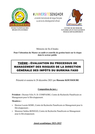 Mémoire de fin d’études
Pour l’obtention du Master en audit et contrôle de gestion basés sur le risque
dans le secteur public
Année académique 2021-2022
Présenté et soutenu le 28 décembre 2021 par Hassane KOUSSOUBE
THÈME : ÉVALUATION DU PROCESSUS DE
MANAGEMENT DES RISQUES DE LA DIRECTION
GÉNÉRALE DES IMPÔTS DU BURKINA FASO
CENTRE DE RECHERCHE
PANAFRICAIN EN MANAGEMENT
POUR LE DÉVELOPPEMENT
ÉCOLE NATIONALE DES
RÉGIES FINANCIÈRES
Composition du jury :
Président : Docteur Félix N. D. COMPAORE, Centre de Recherche Panafricain en
Management pour le Développement.
Membres :
- Docteur Lucain SOME, Centre de Recherche Panafricain en Management pour le
Développement ;
- Monsieur Saïdou BONEGO, Centre de Recherche Panafricain en Management
pour le Développement.
 