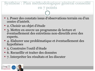 Synthèse : Plan méthodologique général conseillé  en 7 points  1. Poser des constats issus d’observations terrain ou d’un centre d’intérêt. 2. Choisir un objet d’étude 3. Mettre en œuvre un programme de lecture et éventuellement des entretiens non-directifs avec des experts.  4. Elaborer une problématique et éventuellement des hypothèses 5. Construire l’outil d’étude 6. Recueillir et traiter des données 7. Interpréter les résultats et les discuter  