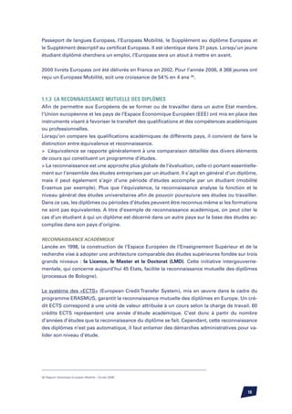 Passeport de langues Europass, l’Europass Mobilité, le Supplément au diplôme Europass et
le Supplément descriptif au certificat Europass. Il est identique dans 31 pays. Lorsqu’un jeune
étudiant diplômé cherchera un emploi, l’Europass sera un atout à mettre en avant.


2000 livrets Europass ont été délivrés en France en 2002. Pour l’année 2006, 4 368 jeunes ont
reçu un Europass Mobilité, soit une croissance de 54 % en 4 ans (8).



1.1.3	 La reconnaissance mutuelle des diplômes
Afin de permettre aux Européens de se former ou de travailler dans un autre Etat membre,
l’Union européenne et les pays de l’Espace économique européen (EEE) ont mis en place des
instruments visant à favoriser le transfert des qualifications et des compétences académiques
ou professionnelles.
Lorsqu’on compare les qualifications académiques de différents pays, il convient de faire la
distinction entre équivalence et reconnaissance.
 L’équivalence se rapporte généralement à une comparaison détaillée des divers éléments
de cours qui constituent un programme d’études.
 La reconnaissance est une approche plus globale de l’évaluation, celle-ci portant essentielle-
ment sur l’ensemble des études entreprises par un étudiant. Il s’agit en général d’un diplôme,
mais il peut également s’agir d’une période d’études accomplie par un étudiant (mobilité
Erasmus par exemple). Plus que l’équivalence, la reconnaissance analyse la fonction et le
niveau général des études universitaires afin de pouvoir poursuivre ses études ou travailler.
Dans ce cas, les diplômes ou périodes d’études peuvent être reconnus même si les formations
ne sont pas équivalentes. A titre d’exemple de reconnaissance académique, on peut citer le
cas d’un étudiant à qui un diplôme est décerné dans un autre pays sur la base des études ac-
complies dans son pays d’origine.


Reconnaissance Académique
Lancée en 1998, la construction de l’Espace Européen de l’Enseignement Supérieur et de la
recherche vise à adopter une architecture comparable des études supérieures fondée sur trois
grands niveaux : la Licence, le Master et le Doctorat (LMD). Cette initiative intergouverne-
mentale, qui concerne aujourd’hui 45 Etats, facilite la reconnaissance mutuelle des diplômes
(processus de Bologne).


Le système des «ECTS» (European Credit Transfer System), mis en œuvre dans le cadre du
programme ERASMUS, garantit la reconnaissance mutuelle des diplômes en Europe. Un cré-
dit ECTS correspond à une unité de valeur attribuée à un cours selon la charge de travail. 60
crédits ECTS représentent une année d’étude académique. C’est donc à partir du nombre
d’années d’études que la reconnaissance du diplôme se fait. Cependant, cette reconnaissance
des diplômes n’est pas automatique, il faut entamer des démarches administratives pour va-
lider son niveau d’étude.




(8) Rapport Statistique Europass Mobilité – Année 2006




                                                                                           10
 