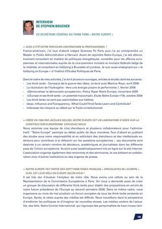 Interview
          de Stephen BOUCHER

          Co secrétaire général du think tank « Notre Europe »	



	Quel a été votre parcours universitaire  professionnel ?
Franco-américain, j’ai tout d’abord intégré Sciences Po Paris puis j’ai pu entreprendre un
Master in Public Administration à Harvard. Avant de rejoindre Notre Europe, j’ai été alterna-
tivement consultant en matière de politiques énergétiques, conseiller pour les affaires euro-
péennes et internationales auprès de la vice-première ministre et ministre fédérale belge de
la mobilité, et consultant en lobbying à Bruxelles et Londres. Je suis aussi enseignant sur « le
lobbying en Europe » à l’Institut d’Etudes Politiques de Paris.


Dans le cadre de mes activités, j’ai écrit plusieurs ouvrages, articles et études dont les suivants :
-	 Les think tanks - Cerveaux de la guerre des idées, co-écrit avec Martine Royo, avril 2006
-	 La révolution de l’hydrogène - Vers une énergie propre et performante ?, février 2006
-	 «Démocratiser la démocratie européenne», Policy Paper Notre Europe, novembre 2005
-	 «L’Europe et ses think tanks : un potentiel inaccompli», Etude Notre Europe n°35, octobre 2004
-	 Les think tanks ne sont pas assimilables aux lobbies
-	 Ideas, Influence and Transparency -What Could Think Tanks Learn and Contribute?
-	 Intéresser les citoyens au débat sur le Traité constitutionnel



	 Créée en 1996 par Jacques Delors, Notre Europe est un laboratoire d’idées sur la
  construction européenne. Expliquez nous.
Nous sommes une équipe de cinq chercheurs et plusieurs collaborateurs pour l’adminis-
tratif. ‘’Notre Europe’’ participe au débat public de deux manières. Tout d’abord en publiant
des études sous notre responsabilité et en sollicitant des chercheurs et des intellectuels ex-
térieurs pour contribuer à la réflexion sur les questions européennes ; ces documents sont
destinés à un certain nombre de décideurs, académiques et journalistes dans les différents
pays de l’Union européenne. Ils sont aussi systématiquement mis en ligne sur le site Internet.
L’association organise également des rencontres et des séminaires, le cas échéant en collabo-
ration avec d’autres institutions ou des organes de presse.



	 Notre Europe fait partie des sept think tanks français « spécialistes de l’Europe ».
  Quel est leur rôle en Europe selon vous ?
Il est très dur d’évaluer l’ampleur de notre rôle. Nous avons une cellule au sein de la
Représentation de la Commission Européenne à Paris. On nous a demandé aussi de créer
un groupe de discussion de différents think tanks pour établir des propositions en amont de
notre future présidence de l’Europe au second semestre 2008. Dans ce même cadre, nous
organisons au mois de mai prochain un forum européen de tous les think tanks existants en
Europe. Après, le relais auprès des médias est difficile. Nous travaillons dans la perspective
d’améliorer les politiques et d’imaginer de nouvelles choses. Les médias veulent de l’actua-
lité, des faits. Notre Comité International, qui regroupe des personnalités de haut niveau (am-



                                                                                                100
 