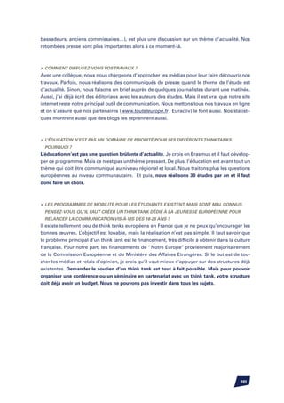 bassadeurs, anciens commissaires…), est plus une discussion sur un thème d’actualité. Nos
retombées presse sont plus importantes alors à ce moment-là.



	 Comment diffusez-vous vos travaux ?
Avec une collègue, nous nous chargeons d’approcher les médias pour leur faire découvrir nos
travaux. Parfois, nous réalisons des communiqués de presse quand le thème de l’étude est
d’actualité. Sinon, nous faisons un brief auprès de quelques journalistes durant une matinée.
Aussi, j’ai déjà écrit des éditoriaux avec les auteurs des études. Mais il est vrai que notre site
internet reste notre principal outil de communication. Nous mettons tous nos travaux en ligne
et on s’assure que nos partenaires (www.touteleurope.fr ; Euractiv) le font aussi. Nos statisti-
ques montrent aussi que des blogs les reprennent aussi.



	 L’éducation n’est pas un domaine de priorité pour les différents think tanks.
  Pourquoi ?
L’éducation n’est pas une question brûlante d’actualité. Je crois en Erasmus et il faut dévelop-
per ce programme. Mais ce n’est pas un thème pressant. De plus, l’éducation est avant tout un
thème qui doit être communiqué au niveau régional et local. Nous traitons plus les questions
européennes au niveau communautaire. Et puis, nous réalisons 30 études par an et il faut
donc faire un choix.



	 Les programmes de mobilité pour les étudiants existent, mais sont mal connus.
  Pensez-vous qu’il faut créer un think tank dédié à la jeunesse européenne pour
  relancer la communication vis-à-vis des 18-25 ans ?
Il existe tellement peu de think tanks européens en France que je ne peux qu’encourager les
bonnes œuvres. L’objectif est louable, mais la réalisation n’est pas simple. Il faut savoir que
le problème principal d’un think tank est le financement, très difficile à obtenir dans la culture
française. Pour notre part, les financements de ‘’Notre Europe’’ proviennent majoritairement
de la Commission Européenne et du Ministère des Affaires Etrangères. Si le but est de tou-
cher les médias et relais d’opinion, je crois qu’il vaut mieux s’appuyer sur des structures déjà
existantes. Demander le soutien d’un think tank est tout à fait possible. Mais pour pouvoir
organiser une conférence ou un séminaire en partenariat avec un think tank, votre structure
doit déjà avoir un budget. Nous ne pouvons pas investir dans tous les sujets.




                                                                                             101
 