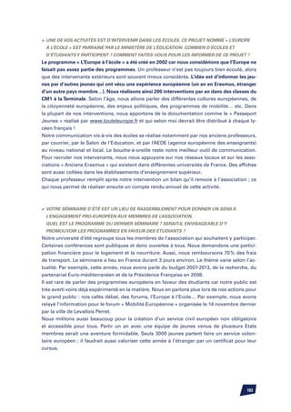 Une de vos activités est d’intervenir dans les écoles. Ce projet nommé « L’Europe
 à l’école » est parrainé par le ministère de l’éducation. Combien d’écoles et
 d’étudiants y participent ? Comment faites-vous pour les informer de ce projet ?
Le programme « L’Europe à l’école » a été créé en 2002 car nous considérions que l’Europe ne
faisait pas assez partie des programmes. Un professeur n’est pas toujours bien écouté, alors
que des intervenants extérieurs sont souvent mieux considérés. L’idée est d’informer les jeu-
nes par d’autres jeunes qui ont vécu une expérience européenne (un an en Erasmus, étranger
d’un autre pays membre…). Nous réalisons ainsi 200 interventions par an dans des classes du
CM1 à la Terminale. Selon l’âge, nous allons parler des différentes cultures européennes, de
la citoyenneté européenne, des enjeux politiques, des programmes de mobilité… etc. Dans
la plupart de nos interventions, nous apportons de la documentation comme le « Passeport
Jeunes » réalisé par www.touteleurope.fr et qui selon moi devrait être distribué à chaque ly-
céen français !
Notre communication vis-à-vis des écoles se réalise notamment par nos anciens professeurs,
par courrier, par le Salon de l’Education, et par l’AEDE (agence européenne des enseignants)
au niveau national et local. Le bouche-à-oreille reste notre meilleur outil de communication.
Pour recruter nos intervenants, nous nous appuyons sur nos réseaux locaux et sur les asso-
ciations « Anciens Erasmus » qui existent dans différentes universités de France. Des affiches
sont aussi collées dans les établissements d’enseignement supérieur.
Chaque professeur remplit après notre intervention un bilan qu’il renvoie à l’association ; ce
qui nous permet de réaliser ensuite un compte rendu annuel de cette activité.



	 Votre séminaire d’été est un lieu de rassemblement pour donner un sens à
 l’engagement pro-européen aux membres de l’association.
	Quel est le programme du dernier séminaire ? Serait-il envisageable d’y
 promouvoir les programmes en faveur des étudiants ?
Notre université d’été regroupe tous les membres de l’association qui souhaitent y participer.
Certaines conférences sont publiques et donc ouvertes à tous. Nous demandons une partici-
pation financière pour le logement et la nourriture. Aussi, nous remboursons 70 % des frais
de transport. Le séminaire a lieu en France durant 3 jours environ. Le thème varie selon l’ac-
tualité. Par exemple, cette année, nous avons parlé du budget 2007-2013, de la recherche, du
partenariat Euro-méditerranéen et de la Présidence Française en 2008.
Il est rare de parler des programmes européens en faveur des étudiants car notre public est
très averti voire déjà expérimenté en la matière. Nous en parlons plus lors de nos actions pour
le grand public : nos cafés débat, des forums, l’Europe à l’Ecole… Par exemple, nous avons
relayé l’information pour le forum « Mobilité Européenne » organisée le 14 novembre dernier
par la ville de Levallois Perret.
Nous militons aussi beaucoup pour la création d’un service civil européen non obligatoire
et accessible pour tous. Partir un an avec une équipe de jeunes venus de plusieurs Etats
membres serait une aventure formidable. Seuls 3000 jeunes partent faire un service volon-
taire européen ; il faudrait aussi valoriser cette année à l’étranger par un certificat pour leur
cursus.




                                                                                            103
 