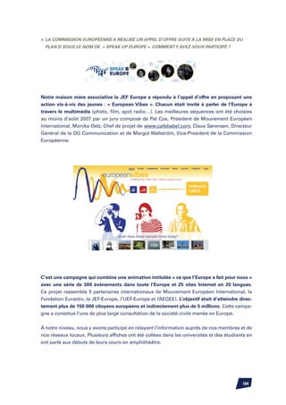 La Commission Européenne a réalisé un appel d’offre suite à la mise en place du
 Plan D sous le nom de « Speak up Europe ». Comment y avez-vous participé ?




Notre maison mère associative la JEF Europe a répondu à l’appel d’offre en proposant une
action vis-à-vis des jeunes : « European Vibes ». Chacun était invité à parler de l’Europe à
travers le multimédia (photo, film, spot radio…). Les meilleures séquences ont été choisies
au moins d’août 2007 par un jury composé de Pat Cox, President de Mouvement Européen
International, Monika Oelz, Chef de projet de www.cafebabel.com, Claus Sørensen, Directeur
Général de la DG Communication et de Margot Wallström, Vice-President de la Commission
Européenne.




C’est une campagne qui combine une animation intitulée « ce que l’Europe a fait pour nous »
avec une série de 300 évènements dans toute l’Europe et 25 sites Internet en 20 langues.
Ce projet rassemble 5 partenaires internationaux (le Mouvement Européen International, la
Fondation Euractiv, la JEF-Europe, l’UEF-Europe et l’AEGEE). L’objectif était d’atteindre direc-
tement plus de 150 000 citoyens européens et indirectement plus de 5 millions. Cette campa-
gne a constitué l’une de plus large consultation de la société civile menée en Europe.


À notre niveau, nous y avons participé en relayant l’information auprès de nos membres et de
nos réseaux locaux. Plusieurs affiches ont été collées dans les universités et des étudiants en
ont parlé aux débuts de leurs cours en amphithéâtre.




                                                                                           104
 
