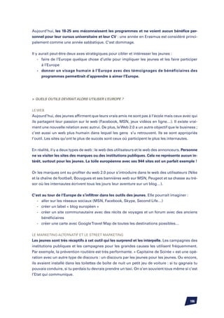 Aujourd’hui, les 18-25 ans méconnaissent les programmes et ne voient aucun bénéfice per-
sonnel pour leur cursus universitaire et leur CV : une année en Erasmus est considéré princi-
palement comme une année sabbatique. C’est dommage.


Il y aurait peut-être deux axes stratégiques pour cibler et intéresser les jeunes :
	 -	 faire de l’Europe quelque chose d’utile pour impliquer les jeunes et les faire participer
		 à l’Europe
	 -	 donner un visage humain à l’Europe avec des témoignages de bénéficiaires des
		 programmes permettrait d’apprendre à aimer l’Europe.




	Quels outils devrait alors utiliser l’Europe ?


Le web
Aujourd’hui, des jeunes affirment que leurs vrais amis ne sont pas à l’école mais ceux avec qui
ils partagent leur passion sur le web (Facebook, MSN, jeux vidéos en ligne…). Il existe vrai-
ment une nouvelle relation avec autrui. De plus, le Web 2.0 a un autre objectif que le business ;
c’est aussi un web plus humain dans lequel les gens s’u retrouvent. Ils se sont appropriés
l’outil. Les sites qu’ont le plus de succès sont ceux où participent le plus les internautes.


En réalité, il y a deux types de web : le web des utilisateurs et le web des annonceurs. Personne
ne va visiter les sites des marques ou des institutions publiques. Cela ne représente aucun in-
térêt, surtout pour les jeunes. La toile européenne avec ses 944 sites est un parfait exemple !


Or les marques ont su profiter du web 2.0 pour s’introduire dans le web des utilisateurs (Nike
et la chaîne de football, Bouygues et ses bannières web sur MSN, Peugeot et sa chasse au tré-
sor où les internautes écrivent tous les jours leur aventure sur un blog…).


C’est au tour de l’Europe de s’infiltrer dans les outils des jeunes. Elle pourrait imaginer :
	 -	 aller sur les réseaux sociaux (MSN, Facebook, Skype, Second Life…)
	 -	 créer un label « blog européen »
	 -	 créer un site communautaire avec des récits de voyages et un forum avec des anciens
		 bénéficiaires
	 -	 créer une carte avec Google Travel Map de toutes les destinations possibles…


Le marketing alternatif et le street marketing
Les jeunes sont très réceptifs à cet outil qui les surprend et les interpelle. Les campagnes des
institutions publiques et les campagnes pour les grandes causes les utilisent fréquemment.
Par exemple, la prévention routière est très performante. « Capitaine de Soirée » est une opé-
ration avec un autre type de discours : un discours par les jeunes pour les jeunes. Ou encore,
ils avaient installé dans les toilettes de boîte de nuit un petit jeu de voiture : si tu gagnais tu
pouvais conduire, si tu perdais tu devrais prendre un taxi. On s’en souvient tous même si c’est
l’Etat qui communique.




                                                                                              106
 