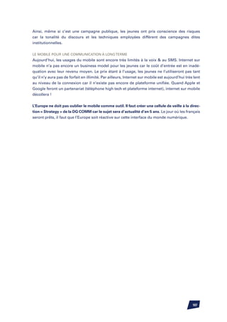 Ainsi, même si c’est une campagne publique, les jeunes ont pris conscience des risques
car la tonalité du discours et les techniques employées diffèrent des campagnes dites
institutionnelles.


Le mobile pour une communication à long terme
Aujourd’hui, les usages du mobile sont encore très limités à la voix  au SMS. Internet sur
mobile n’a pas encore un business model pour les jeunes car le coût d’entrée est en inadé-
quation avec leur revenu moyen. Le prix étant à l’usage, les jeunes ne l’utiliseront pas tant
qu’il n’y aura pas de forfait en illimité. Par ailleurs, Internet sur mobile est aujourd’hui très lent
au niveau de la connexion car il n’existe pas encore de plateforme unifiée. Quand Apple et
Google feront un partenariat (téléphone high tech et plateforme internet), internet sur mobile
décollera !


L’Europe ne doit pas oublier le mobile comme outil. Il faut créer une cellule de veille à la direc-
tion « Strategy » de la DG COMM car le sujet sera d’actualité d’en 5 ans. Le jour où les français
seront prêts, il faut que l’Europe soit réactive sur cette interface du monde numérique.




                                                                                                 107
 