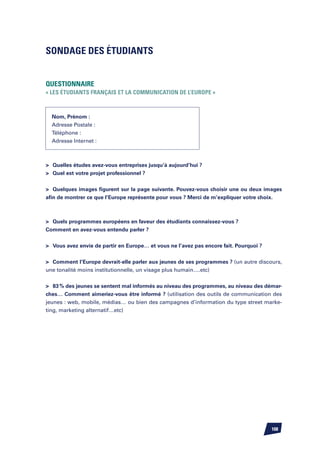 Sondage des étudiants


Questionnaire
« Les étudiants français et la communication de l’Europe »



  Nom, Prénom :
  Adresse Postale :
  Téléphone :
  Adresse Internet :



	 Quelles études avez-vous entreprises jusqu’à aujourd’hui ?
	 Quel est votre projet professionnel ?


	 Quelques images figurent sur la page suivante. Pouvez-vous choisir une ou deux images
afin de montrer ce que l’Europe représente pour vous ? Merci de m’expliquer votre choix.



	 Quels programmes européens en faveur des étudiants connaissez-vous ?
Comment en avez-vous entendu parler ?


	 Vous avez envie de partir en Europe… et vous ne l’avez pas encore fait. Pourquoi ?


	 Comment l’Europe devrait-elle parler aux jeunes de ses programmes ? (un autre discours,
une tonalité moins institutionnelle, un visage plus humain….etc)


	 83 % des jeunes se sentent mal informés au niveau des programmes, au niveau des démar-
ches… Comment aimeriez-vous être informé ? (utilisation des outils de communication des
jeunes : web, mobile, médias… ou bien des campagnes d’information du type street marke-
ting, marketing alternatif…etc)




                                                                                        108
 