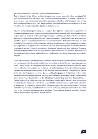 Reconnaissance des diplômes à des fins professionnelles
Tout professionnel qui détient le diplôme requis pour exercer son métier dans son pays d’ori-
gine est considéré dans les autres pays comme qualifié pour exercer ce métier. Cependant, la
procédure de reconnaissance d’un diplôme professionnel diffère selon le cas où cette profes-
sion est réglementée ou non. Pour les professions non réglementées, l’employeur doit évaluer
lui-même les compétences et les diplômes du demandeur.


Pour les professions réglementées, la possession d’un diplôme ou de certaines qualifications
professionnelles constitue une condition légalement indispensable pour pouvoir exercer cet-
te profession. Il existe 7 professions réglementées : architecte, dentiste, infirmier, médecin,
vétérinaire, pharmacien et sage-femme. La reconnaissance des diplômes est automatique à
condition que les études remplissent les conditions minimales de formation établies par la lé-
gislation communautaire. Pour les autres, tels que l’enseignement, les professions juridiques
ou l’ingénierie, il faut demander une reconnaissance du diplôme par les autorités nationales
chargées du secteur. L’autorité compétente dispose de quatre mois pour répondre. En cas de
différence importante sur la durée ou le contenu de la formation, une épreuve d’aptitude, une
formation complémentaire, ou bien la preuve de plusieurs années d’expérience peuvent être
exigées.


Si les établissements d’enseignement supérieur, les étudiants et leurs conseillers, les parents,
les enseignants et les éventuels employeurs peuvent se sentir confus par rapport au système,
NARIC est un réseau de centres nationaux afin d’aider à réguler la reconnaissance des diplô-
mes et à faciliter l’intégration des systèmes éducatifs nationaux. Il vise à améliorer la recon-
naissance académique des diplômes et des périodes d’études dans les États membres de l’UE
et les pays de l’Espace Economique Européen. Tous les pays ont désigné des centres natio-
naux qui fournissent des conseils et des informations faisant autorité en matière de reconnais-
sance académique des diplômes et des périodes d’études entreprises dans d’autres États.
La Commission Européenne soutient les activités du réseau NARIC dans le cadre du program-
me Socrates. Le réseau vise à améliorer la qualité et la transparence des systèmes d’éducation
et à favoriser la production d’innovations pédagogiques en Europe par l’échange d’informa-
tions et d’expériences, l’identification des bonnes pratiques, l’analyse comparative des systè-
mes et des politiques dans ce domaine, ainsi que l’examen et l’analyse de questions d’intérêt
commun relevant de la politique de l’éducation.




                                                                                           11
 