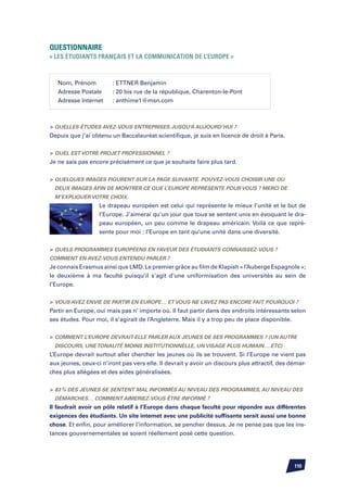 Questionnaire
« Les étudiants français et la communication de l’Europe »



   Nom, Prénom	         : ETTNER Benjamin
   Adresse Postale	     : 20 bis rue de la république, Charenton-le-Pont
   Adresse Internet	    : anthime1@msn.com



	Quelles études avez-vous entreprises jusqu’à aujourd’hui ?
Depuis que j’ai obtenu un Baccalauréat scientifique, je suis en licence de droit à Paris.


	Quel est votre projet professionnel ?
Je ne sais pas encore précisément ce que je souhaite faire plus tard.


	Quelques images figurent sur la page suivante. Pouvez-vous choisir une ou
  deux images afin de montrer ce que l’Europe représente pour vous ? Merci de
  m’expliquer votre choix.
                   Le drapeau européen est celui qui représente le mieux l’unité et le but de
                   l’Europe. J’aimerai qu’un jour que tous se sentent unis en évoquant le dra-
                   peau européen, un peu comme le drapeau américain. Voilà ce que repré-
                   sente pour moi : l’Europe en tant qu’une unité dans une diversité.


	Quels programmes européens en faveur des étudiants connaissez-vous ?
Comment en avez-vous entendu parler ?
Je connais Erasmus ainsi que LMD. Le premier grâce au film de Klapish « l’Auberge Espagnole »;
le deuxième à ma faculté puisqu’il s’agit d’une uniformisation des universités au sein de
l’Europe.


	 Vous avez envie de partir en Europe… et vous ne l’avez pas encore fait. Pourquoi ?
Partir en Europe, oui mais pas n’ importe où. Il faut partir dans des endroits intéressants selon
ses études. Pour moi, il s’agirait de l’Angleterre. Mais il y a trop peu de place disponible.


	 Comment l’Europe devrait-elle parler aux jeunes de ses programmes ? (un autre
  discours, une tonalité moins institutionnelle, un visage plus humain….etc)
L’Europe devrait surtout aller chercher les jeunes où ils se trouvent. Si l’Europe ne vient pas
aux jeunes, ceux-ci n’iront pas vers elle. Il devrait y avoir un discours plus attractif, des démar-
ches plus allégées et des aides généralisées.


	 83 % des jeunes se sentent mal informés au niveau des programmes, au niveau des
  démarches… Comment aimeriez-vous être informé ?
Il faudrait avoir un pôle relatif à l’Europe dans chaque faculté pour répondre aux différentes
exigences des étudiants. Un site internet avec une publicité suffisante serait aussi une bonne
chose. Et enfin, pour améliorer l’information, se pencher dessus. Je ne pense pas que les ins-
tances gouvernementales se soient réellement posé cette question.




                                                                                               110
 