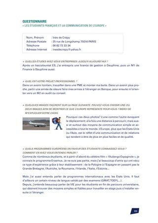 Questionnaire
« Les étudiants français et la communication de l’Europe »



   Nom, Prénom	        : Inès de Crépy	
   Adresse Postale	    : 25 rue de Longchamp 75016 PARIS	
   Téléphone		         : 06 82 72 33 34
   Adresse Internet	   : inesdecrepy@yahoo.fr



	Quelles études avez-vous entreprises jusqu’à aujourd’hui ?
Après un baccalauréat ES, j’ai entrepris une licence de gestion à Dauphine, puis un M1 de
Finance à Dauphine aussi.



	Quel est votre projet professionnel ?
Dans un avenir lointain, travailler dans une PME et monter ma boite. Dans un avenir plus pro-
che, partir une année de césure faire mes armes à l’étranger en Banque, pour ensuite m’orien-
ter vers un M2 en audit ou conseil.



	Quelques images figurent sur la page suivante. Pouvez-vous choisir une ou
 deux images afin de montrer ce que l’Europe représente pour vous ? Merci de
 m’expliquer votre choix.
                                   Pourquoi ces deux photos? L’une comme l’autre évoquent
                                   le déplacement: à la fois une distance à parcourir, mais aus-
                                   si et surtout des moyens de communication simple et ac-
                                   cessibles à tout le monde. L’Europe, plus que les Etats-Unis
                                   ou l’Asie, est le reflet d’une communication et de relations
                                   qui tendent à être de plus en plus faciles et de qualité.



	Quels programmes européens en faveur des étudiants connaissez-vous ?
Comment en avez-vous entendu parler ?
Comme de nombreux étudiants, et à partir d’abord du célèbre film « l’Auberge Espagnole », je
connais le programme Erasmus. Je ne suis pas partie, mais j’ai beaucoup d’amis qui ont vécu
ce type d’expérience grâce à leur établissement : de la Pologne à l’Espagne en passant pas la
Grande Bretagne, l’Autriche, la Roumanie, l’Irlande, l’Italie, l’Estonie...


Mais j’ai aussi entendu parler de programmes internationaux avec les Etats Unis. Il faut
d’ailleurs un certain niveau de langue validé par des examens (GMAT, TOEFL...).
Depuis, j’entends beaucoup parler de VIE pour les étudiants en fin de parcours universitaire,
qui désirent trouver des moyens simples et fiables pour travailler en stage puis s’installer en-
suite à l’étranger.




                                                                                           111
 