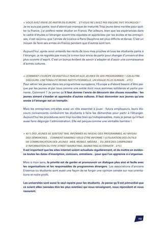 Vous avez envie de partir en Europe… et vous ne l’avez pas encore fait. Pourquoi ?
Je ne suis pas partie, tout d’abord par manque de maturité. Trop jeune dans ma tête pour quit-
ter la France, j’ai préféré rester étudier en France. Par ailleurs, bien que les expériences dans
le cadre d’études à l’étranger soient très réputées et appréciées par les écoles et les entrepri-
ses, il est reconnu que l’année de Licence à Paris Dauphine est plus difficile et dense. C’est un
moyen de faire ses armes en France pendant que d’autres sont loin.


Aujourd’hui, après avoir entendu les récits de tous mes proches et tous les étudiants partis à
l’étranger, je ne regrette pas mais j’ai à mon tour envie de partir pour changer d’univers et être
plus ouverte d’esprit. C’est un bonus évident de savoir s’adapter et d’avoir une connaissance
d’autres cultures.



	 Comment l’Europe devrait-elle parler aux jeunes de ses programmes ? (un autre
  discours, une tonalité moins institutionnelle, un visage plus humain….etc)
Pour attirer les jeunes dans les programmes européens, l’Europe a d’abord besoin d’être per-
çue par les jeunes et par tous comme une entité dont nous sommes solidaires et partie pre-
nante. Comment ? Je pense qu’il faut donner l’envie de découvrir des choses nouvelles : les
jeunes aiment s’évader et apprendre d’autres cultures. Il faut démontrer aux jeunes qu’une
année à l’étranger est un tremplin.


Mais les entreprises ont-elles aussi un rôle essentiel à jouer : futurs employeurs, leurs dis-
cours convaincants conduiront les étudiants à faire les démarches pour partir à l’étranger.
Aujourd’hui les procédures sont trop lourdes bien qu’indispensables, mais je pense qu’il faut
aussi faire dégorger l’administration. Elle est perçue comme une véritable barrière !



	 83 % des jeunes se sentent mal informés au niveau des programmes, au niveau
  des démarches… Comment aimeriez-vous être informé ? (utilisation des outils
  de communication des jeunes : web, mobile, médias… ou bien des campagnes
  d’information du type street marketing, marketing alternatif…etc)
Il est important que les sites internet soient actualisés régulièrement, et de mettre en éviden-
ce toutes les dates d’inscription, concours, entretiens…pour que l’on apprenne à s’organiser.


Mais à mon sens, la priorité est de garder et promouvoir un dialogue plus aisé et facile avec
les organisations et les responsables de programmes étrangers. Les associations d’anciens
Erasmus ou étudiants sont aussi une façon de se forger une opinion censée sur nos orienta-
tions et notre profil.


Les universités sont aussi le seul repaire pour les étudiants. Je pense qu’il est primordial que
ce soient elles (sensées être les plus averties) qui nous renseignent, nous répondent et nous
rassurent.




                                                                                             112
 