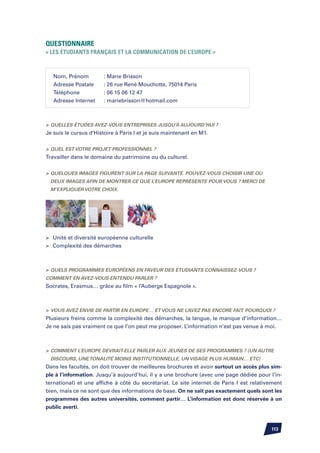 Questionnaire
« Les étudiants français et la communication de l’Europe »



   Nom, Prénom	         : Marie Brisson
   Adresse Postale	     : 26 rue René Mouchotte, 75014 Paris
   Téléphone		          : 06 15 06 12 47
   Adresse Internet	    : mariebrisson@hotmail.com



	Quelles études avez-vous entreprises jusqu’à aujourd’hui ?
Je suis le cursus d’Histoire à Paris I et je suis maintenant en M1.


	Quel est votre projet professionnel ?
Travailler dans le domaine du patrimoine ou du culturel.


	Quelques images figurent sur la page suivante. Pouvez-vous choisir une ou
  deux images afin de montrer ce que l’Europe représente pour vous ? Merci de
  m’expliquer votre choix.




	 Unité et diversité européenne culturelle
	 Complexité des démarches



	Quels programmes européens en faveur des étudiants connaissez-vous ?
Comment en avez-vous entendu parler ?
Socrates, Erasmus… grâce au film « l’Auberge Espagnole ».



	 Vous avez envie de partir en Europe… et vous ne l’avez pas encore fait. Pourquoi ?
Plusieurs freins comme la complexité des démarches, la langue, le manque d’information…
Je ne sais pas vraiment ce que l’on peut me proposer. L’information n’est pas venue à moi.



	 Comment l’Europe devrait-elle parler aux jeunes de ses programmes ? (un autre
  discours, une tonalité moins institutionnelle, un visage plus humain….etc)
Dans les facultés, on doit trouver de meilleures brochures et avoir surtout un accès plus sim-
ple à l’information. Jusqu’à aujourd’hui, il y a une brochure (avec une page dédiée pour l’in-
ternational) et une affiche à côté du secrétariat. Le site internet de Paris I est relativement
bien, mais ce ne sont que des informations de base. On ne sait pas exactement quels sont les
programmes des autres universités, comment partir… L’information est donc réservée à un
public averti.



                                                                                          113
 