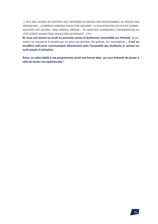 83 % des jeunes se sentent mal informés au niveau des programmes, au niveau des
démarches… Comment aimeriez-vous être informé ? (utilisation des outils de commu-
nication des jeunes : web, mobile, médias… ou bien des campagnes d’information du
type street marketing, marketing alternatif…etc)
Ils nous ont donné un email en première année et facilement convertible sur Hotmail. Ils en-
voient en moyenne 5 emails par an pour les partiels, les grèves, les inscriptions… C’est un
excellent outil pour communiquer directement avec l’ensemble des étudiants et surtout un
outil simple d’utilisation.


Aussi, un salon dédié à ces programmes serait une bonne idée : ça nous éviterait de passer à
côté de toutes ces opportunités !




                                                                                       114
 