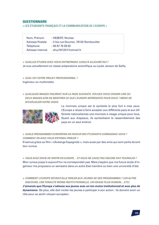 Questionnaire
« Les étudiants français et la communication de l’Europe »



   Nom, Prénom	        : HEBERT, Nicolas
   Adresse Postale	    : 2 bis rue Doumer, 78120 Rambouillet
   Téléphone		         : 06 87 76 09 62
   Adresse Internet	   : shuz78120@hotmail.fr



	Quelles études avez-vous entreprises jusqu’à aujourd’hui ?
Je suis actuellement en classe préparatoire scientifique au Lycée Janson de Sailly.



	Quel est votre projet professionnel ?
Ingénieur en multimédia



	Quelques images figurent sur la page suivante. Pouvez-vous choisir une ou
 deux images afin de montrer ce que l’Europe représente pour vous ? Merci de
 m’expliquer votre choix.
                               La monnaie unique est le symbole le plus fort à mes yeux.
                               L’Europe a réussi à faire accepter aux différents pays et aux dif-
                               férents nationalismes une monnaie à visage unique pour tous.
                               Quant aux drapeaux, ils symbolisent le rassemblement des
                               pays en un seul endroit.



	Quels programmes européens en faveur des étudiants connaissez-vous ?
Comment en avez-vous entendu parler ?
Erasmus grâce au film « L’Auberge Espagnole », mais aussi par des amis qui sont partis durant
leur cursus.



	 Vous avez envie de partir en Europe… et vous ne l’avez pas encore fait. Pourquoi ?
Mon cursus jusqu’à aujourd’hui ne correspondait pas. Mais j’espère que ma future école d’in-
génieur me proposera un semestre dans un autre Etat membre ou bien une université d’été.



	 Comment l’Europe devrait-elle parler aux jeunes de ses programmes ? (un autre
 discours, une tonalité moins institutionnelle, un visage plus humain….etc)
J’aimerais que l’Europe s’adresse aux jeunes avec un ton moins institutionnel et avec plus de
dynamisme. De plus, elle doit inciter les jeunes à participer à son action : ils doivent avoir un
rôle pour se sentir citoyen européen.




                                                                                            115
 