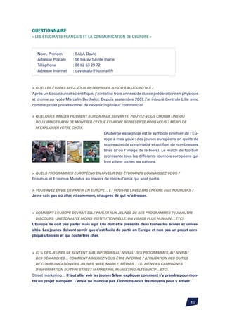 Questionnaire
« Les étudiants français et la communication de l’Europe »



   Nom, Prénom	        : SALA David
   Adresse Postale	    : 56 bis av Sainte marie
   Téléphone		         : 06 82 53 29 72
   Adresse Internet	   : davidsala@hotmail.fr



	Quelles études avez-vous entreprises jusqu’à aujourd’hui ?
Après un baccalauréat scientifique, j’ai réalisé trois années de classe préparatoire en physique
et chimie au lycée Marcelin Berthelot. Depuis septembre 2007, j’ai intégré Centrale Lille avec
comme projet professionnel de devenir ingénieur commercial.


	Quelques images figurent sur la page suivante. Pouvez-vous choisir une ou
 deux images afin de montrer ce que l’Europe représente pour vous ? Merci de
 m’expliquer votre choix.
                                         L’Auberge espagnole est le symbole premier de l’Eu-
                                         rope à mes yeux : des jeunes européens en quête de
                                         nouveau et de convivialité et qui font de nombreuses
                                         fêtes (d’où l’image de la bière). Le match de football
                                         représente tous les différents tournois européens qui
                                         font vibrer toutes les nations.


	Quels programmes européens en faveur des étudiants connaissez-vous ?
Erasmus et Erasmus Mundus au travers de récits d’amis qui sont partis.


	 Vous avez envie de partir en Europe… et vous ne l’avez pas encore fait. Pourquoi ?
Je ne sais pas où aller, ni comment, ni auprès de qui m’adresser.



	 Comment l’Europe devrait-elle parler aux jeunes de ses programmes ? (un autre
 discours, une tonalité moins institutionnelle, un visage plus humain….etc)
L’Europe ne doit pas parler mais agir. Elle doit être présente dans toutes les écoles et univer-
sités. Les jeunes doivent sentir que c’est facile de partir en Europe et non pas un projet com-
pliqué utopiste et qui coûte très cher.



	 83 % des jeunes se sentent mal informés au niveau des programmes, au niveau
 des démarches… Comment aimeriez-vous être informé ? (utilisation des outils
 de communication des jeunes : web, mobile, médias… ou bien des campagnes
 d’information du type street marketing, marketing alternatif…etc).
Street marketing… il faut aller voir les jeunes  leur expliquer comment s’y prendre pour mon-
ter un projet européen. L’envie ne manque pas. Donnons-nous les moyens pour y arriver.




                                                                                           117
 
