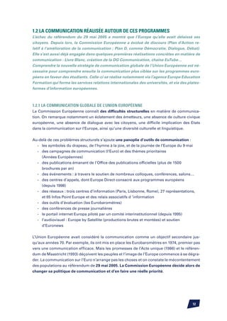 1.2 La communication réalisée autour de ces programmes
L’échec du référendum du 29 mai 2005 a montré que l’Europe qu’elle avait délaissé ses
citoyens. Depuis lors, la Commission Européenne a évolué de discours (Plan d’Action re-
latif à l’amélioration de la communication ; Plan D, comme Démocratie, Dialogue, Débat).
Elle s’est aussi déjà engagée dans quelques premières réalisations concrètes en matière de
communication : Livre Blanc, création de la DG Communication, chaîne EuTube…
Comprendre la nouvelle stratégie de communication globale de l’Union Européenne est né-
cessaire pour comprendre ensuite la communication plus ciblée sur les programmes euro-
péens en faveur des étudiants. Celle-ci se réalise notamment via l’agence Europe Education
Formation qui forme les services relations internationales des universités, et via des plates-
formes d’information européennes.



1.2.1 La communication globale de l’Union Européenne
La Commission Européenne connaît des difficultés structurelles en matière de communica-
tion. On remarque notamment un éclatement des émetteurs, une absence de culture civique
européenne, une absence de dialogue avec les citoyens, une difficile implication des Etats
dans la communication sur l’Europe, ainsi qu’une diversité culturelle et linguistique.


Au-delà de ces problèmes structurels s’ajoute une panoplie d’outils de communication :
	 -	 les symboles du drapeau, de l’hymne à la joie, et de la journée de l’Europe du 9 mai
	 -	 des campagnes de communication (l’Euro) et des thèmes prioritaires
		 (Années Européennes)
	 -	 des publications émanant de l’Office des publications officielles (plus de 1500
		 brochures par an)
	 -	 des événements : à travers le soutien de nombreux colloques, conférences, salons…
	 -	 des centres d’appels, dont Europe Direct consacré aux programmes européens
		 (depuis 1998)
	 -	 des réseaux : trois centres d’information (Paris, Lisbonne, Rome), 27 représentations,
		 et 65 Infos Point Europe et des relais associatifs d ’information
	 -	 des outils d’évaluation (les Eurobaromètres)
	 -	 des conférences de presse journalières
	 -	 le portail internet Europa piloté par un comité interinstitutionnel (depuis 1995)
	 -	 l’audiovisuel : Europe by Satellite (productions brutes et montées) et soutien
		 d’Euronews


L’Union Européenne avait considéré la communication comme un objectif secondaire jus-
qu’aux années 70. Par exemple, ils ont mis en place les Eurobaromètres en 1974, premier pas
vers une communication efficace. Mais les promesses de l’Acte unique (1986) et le référen-
dum de Maastricht (1993) déçoivent les peuples et l’image de l’Europe commence à se dégra-
der. La communication sur l’Euro n’arrange pas les choses et on constate le mécontentement
des populations au référendum de 29 mai 2005. La Commission Européenne décide alors de
changer sa politique de communication et d’en faire une réelle priorité.




                                                                                         12
 