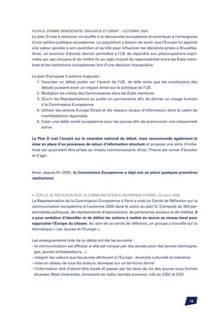 Plan D, comme Démocratie, Dialogue et Débat / Octobre 2005
Le plan D vise à redonner un souffle à la démocratie européenne et contribuer à l’émergence
d’une sphère publique européenne. La population a besoin de sentir que l’Europe lui apporte
une valeur ajoutée à son quotidien et qu’elle peut influencer les décisions prises à Bruxelles.
Ainsi, un exercice d’écoute devrait permettre à l’UE de répondre aux préoccupations expri-
mées par ses citoyens et de mettre fin au rejet mutuel de responsabilité entre les Etats mem-
bres et les institutions européennes lors d’une décision impopulaire.


Le plan D propose 5 actions majeures :
	 1.	 Favoriser un débat public sur l’avenir de l’UE, de telle sorte que les conclusions des
		 débats puissent avoir un impact direct sur la politique de l’UE.
	 2.	Multiplier les visites des Commissaires dans les Etats membres
	 3.	Ouvrir les Représentations au public en permanence afin de donner un visage humain
		 à la Commission Européenne
	 4.	Utiliser les centres Europe Direct et les réseaux locaux d’information dans le cadre de
		 manifestations régionales
	 5.	Créer une table ronde européenne pour les jeunes afin de promouvoir une citoyenneté
		 active

Le Plan D met l’accent sur le caractère national du débat, mais recommande également la
mise en place d’un processus de retour d’information structuré et propose une série d’initia-
tives qui pourraient être prises au niveau communautaire. Ainsi, l’heure est venue d’écouter
et d’agir.



Ainsi, depuis fin 2005, la Commission Européenne a déjà mis en place quelques premières
réalisations.



•	 Cercle de Réflexion sur la communication européenne à Paris / Octobre 2005
La Représentation de la Commission Européenne à Paris a créé un Cercle de Réflexion sur la
communication européenne à l’automne 2005 dans le cadre du plan D. Composé de 300 per-
sonnalités politiques, de représentants d’associations, de partenaires sociaux et de médias, il
a pour ambition d’identifier et de définir les actions à mettre en œuvre au niveau local pour
rapprocher l’Europe du citoyen. Au sein de ce cercle de réflexion, un groupe a travaillé sur la
thématique « Les Jeunes et l’Europe ».


Les enseignements tirés de ce débat ont été les suivants :
- la communication est efficace si elle est conçue par des jeunes pour des jeunes (témoigna-
  ges, jeunes ambassadeurs,...)
- intégrer les valeurs que les jeunes attribuent à l’Europe : diversité culturelle et tolérance
- mise en réseau de tous les acteurs Jeunesse sur un territoire donné
- l’information doit d’abord être locale et passer par les lieux de vie des jeunes sous formes
  diverses (fêtes itinérantes, émissions de radio, bandes annonce, info au CIDJ et CIO)




                                                                                          14
 
