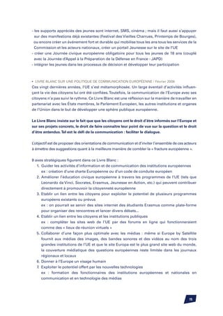 - les supports appréciés des jeunes sont internet, SMS, cinéma ; mais il faut aussi s’appuyer
  sur des manifestions déjà existantes (Festival des Vieilles Charrues, Printemps de Bourges),
  ou encore créer un événement fort et durable qui mobilise tous les ans tous les services de la
  Commission et les acteurs nationaux, créer un portail Jeunesse sur le site de l’UE
- créer une Journée civique européenne obligatoire pour tous les jeunes de 18 ans (couplé
  avec la Journée d’Appel à la Préparation de la Défense en France - JAPD)
- intégrer les jeunes dans les processus de décision et développer leur participation



•	 Livre Blanc sur une politique de communication européenne / Février 2006
Ces vingt dernières années, l’UE s’est métamorphosée. Un large éventail d’activités influen-
çant la vie des citoyens lui ont été confiées. Toutefois, la communication de l’Europe avec ses
citoyens n’a pas suivi le rythme. Ce Livre Blanc est une réflexion sur la manière de travailler en
partenariat avec les états membres, le Parlement Européen, les autres institutions et organes
de l’union dans le but de développer une sphère publique européenne.


Le Livre Blanc insiste sur le fait que que les citoyens ont le droit d’être informés sur l’Europe et
sur ses projets concrets, le droit de faire connaître leur point de vue sur la question et le droit
d’être entendus. Tel est le défi de la communication : faciliter le dialogue.


L’objectif est de proposer des orientations de communication et d’inviter l’ensemble de ces acteurs
à émettre des suggestions quant à la meilleure manière de combler la « fracture européenne ».


8 axes stratégiques figurent dans ce Livre Blanc :
	 1.	 Guider les activités d’information et de communication des institutions européennes
		 ex : création d’une charte Européenne ou d’un code de conduite européen
	 2.	Améliorer l’éducation civique européenne à travers les programmes de l’UE (tels que
		 Leonardo da Vinci, Socrates, Erasmus, Jeunesse en Action, etc.) qui peuvent contribuer
		 directement à promouvoir la citoyenneté européenne
	 3.	Etablir un lien entre les citoyens pour exploiter le potentiel de plusieurs programmes
		 européens existants ou prévus
		 ex : on pourrait se servir des sites internet des étudiants Erasmus comme plate-forme
		 pour organiser des rencontres et lancer divers débats...
	 4.	Etablir un lien entre les citoyens et les institutions publiques
		 ex : compléter les sites web de l’UE par des forums en ligne qui fonctionneraient
		 comme des « lieux de réunion virtuels »
	 5.	Collaborer d’une façon plus optimale avec les médias : même si Europe by Satellite
		 fournit aux médias des images, des bandes sonores et des vidéos au nom des trois
		 grandes institutions de l’UE et que le site Europa est le plus grand site web du monde,
		 la couverture médiatique des questions européennes reste limitée dans les journaux
		 régionaux et locaux
	 6.	Donner à l’Europe un visage humain
	 7.	 Exploiter le potentiel offert par les nouvelles technologies
		 ex : formation des fonctionnaires des institutions européennes et nationales en
		 communication et en technologie des médias




                                                                                               15
 