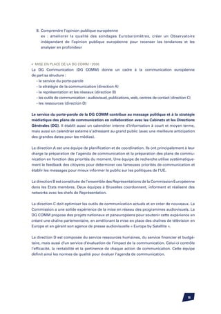 8.	Comprendre l’opinion publique européenne
		 ex : améliorer la qualité des sondages Eurobaromètres, créer un Observatoire
		 indépendant de l’opinion publique européenne pour recenser les tendances et les
		 analyser en profondeur



•	 Mise en place de la DG COMM / 2006
La DG Communication (DG COMM) donne un cadre à la communication européenne
de part sa structure :
	 - le service du porte-parole
	 - la stratégie de la communication (direction A)
	 - la représentation et les réseaux (direction B)
	 - les outils de communication : audiovisuel, publications, web, centres de contact (direction C)
	 - les ressources (direction D)


Le service du porte-parole de la DG COMM contribue au message politique et à la stratégie
médiatique des plans de communication en collaboration avec les Cabinets et les Directions
Générales (DG). Il établit aussi un calendrier interne d’information à court et moyen terme,
mais aussi un calendrier externe s’adressant au grand public (avec une meilleure anticipation
des grandes dates pour les médias).


La direction A est une équipe de planification et de coordination. Ils ont principalement à leur
charge la préparation de l’agenda de communication et la préparation des plans de commu-
nication en fonction des priorités du moment. Une équipe de recherche utilise systématique-
ment le feedback des citoyens pour déterminer ces fameuses priorités de communication et
établir les messages pour mieux informer le public sur les politiques de l’UE.


La direction B est constituée de l’ensemble des Représentations de la Commission Européenne
dans les Etats membres. Deux équipes à Bruxelles coordonnent, informent et réalisent des
networks avec les chefs de Représentation.


La direction C doit optimiser les outils de communication actuels et en créer de nouveaux. La
Commission a une solide expérience de la mise en réseau des programmes audiovisuels. La
DG COMM propose des projets nationaux et paneuropéens pour soutenir cette expérience en
créant une chaîne parlementaire, en améliorant la mise en place des chaînes de télévision en
Europe et en gérant son agence de presse audiovisuelle « Europe by Satellite ».


La direction D est composée du service ressources humaines, du service financier et budgé-
taire, mais aussi d’un service d’évaluation de l’impact de la communication. Celui-ci contrôle
l’efficacité, la rentabilité et la pertinence de chaque action de communication. Cette équipe
définit ainsi les normes de qualité pour évaluer l’agenda de communication.




                                                                                             16
 