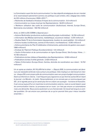 La Commission ayant fait de la communication l’un des objectifs stratégiques de son mandat
et la reconnaissant pleinement comme une politique à part entière, elle a dégagé des crédits
de 232 millions d’euros pour 2006 à 2013 (9) :
 Recherche de feedback et Analyse d’impact de la communication : 8.4 millions €
 Communication au niveau local par les Représentations : 56.815 millions €
 Meilleure utilisation des outils de communication (Audiovisuel, Internet, Europe Direct,
Séminaires Journalistes) : 166.750 millions €


Ainsi, en 2007, la DG COMM a dépensé pour :
 Actions Multimédia (productions audiovisuelles  projets multimédias) : 18.750 millions €
 Information des Médias (séminaires, médiathèque, couverture médias) : 3.370 millions €
 Studios Radio-TV de la Commission (équipements, location du canal satellite) : 5.6 millions €
 Actions locales (conférences, centres d’information, manifestations) : 8.393 millions €
 Actions prioritaires du Plan D (célébration d’événements, partenariats de gestion avec pays) :
7.868 millions €
 Analyse de l’Opinion Publique (Eurobaromètres) : 5.6 millions €
 Outils d’information et de communication en ligne (Europe Direct, Site Europa, fiches…) :
10.180 millions €
 Publications écrites ciblées et Newsletters des Représentations : 6.050 millions €
 Publications écrites d’utilité générale : 2.420 millions €
 Relais d’information (Europe Direct, Centres, Activités de coordination aux relais) : 16.752
millions €


Un an après sa création, M. VILLAIN fait le bilan : « Depuis 2005, la communication est deve-
nue une nécessité renforcée mais surtout une politique. Cela implique un réel travail en inter-
ne : chaque DG a son propre pôle de communication avec son propre budget communication.
Etant surinformé en interne, il est fréquent que j’apprenne ce que font les autres DG en lisant
le journal « Le Monde » le matin. Personnellement, je ne connais pas un communiquant par
DG. Je le regrette parce qu’on serait plus fort en créant une synergie – humaine et financière.
Il est vrai qu’aujourd’hui on maximise la communication externe, mais on aurait besoin aussi
de communication interne. Le processus est en route : ce n’est pas encore un automatisme
mais une démarche. Nous avons seulement un an d’ancienneté. Ce travail est long et un com-
bat quotidien. On est encore aux prémices de ce qu’on pourrait faire pour mieux travailler
ensemble. »




(9) Fiche financière législative 2006-2013 du PLAN D’ACTION DE LA COMMISSION

    RELATIF À LAMÉLIORATION DE LA COMMUNICATION SUR L
               ’                                     ’EUROPE



                                                                                           17
 