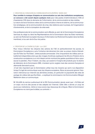 •	 Création du Concours du Communicateur Européen / Mars 2007
Pour combler le manque d’experts en communication au sein des institutions européennes,
un concours a été ouvert depuis quelques mois pour des postes d’administrateurs (125) et
d’assistants (110) dans le domaine de l’information, de la communication et des médias.
La nature de leurs fonctions relève de la communication interne et externe, de la communica-
tion stratégique, de la communication de crise, des relations avec la presse, de l’organisation
d’événements, et de la conception de sites web.


Ces professionnels de la communication sont affectés au sein de la Commission Européenne
(services du siège ou dans les Représentations de la Commission dans les Etats membres),
au sein du Parlement européen (bureaux d’information du Parlement Européen dans les Etats
membres), et au sein de la Cour de justice.



•	 Création de la chaîne EuTube / Juin 2007
Pour mieux informer les citoyens des actions de l’UE et particulièrement les jeunes, la
Commission Européenne a pris l’initiative dernièrement de créer sa propre chaîne thémati-
que EU Tube (sur YouTube) : www.youtube.com/eutube. Une cinquantaine de vidéos sont ac-
tuellement disponibles ainsi que des images d’archives expliquant les 50 ans d’histoire de la
construction européenne à un mini dessin animé montrant les gestes quotidiens à faire «pour
sauver la planète». Pour l’instant, ces clips, qui avaient à l’origine été produits pour la chaîne
de télévision de la Commission EBS, n’existent qu’en anglais mais des versions française et
allemande devraient suivre.
«Il est très important que la Commission utilise tous les moyens qui sont à sa disposition
lorsqu’il s’agit de communiquer avec les citoyens européens. Nous ne pouvons ignorer l’évo-
lution intervenue sur Internet ces dernières années, en particulier la popularité des sites de
partage de vidéos tels que YouTube» , a expliqué la commissaire à la Communication Margot
Wallström dans un communiqué.


M. VILLAIN du service audiovisuel de la DG Communication ajoute aussi que « EuTube est
un enjeu vis-à-vis des jeunes et des adeptes de l’internet. Cette idée a donné un coup de
jeune aux institutions, même si nous avons reçu beaucoup de critiques. Mais la Commission
Européenne ne craint pas le débat, au contraire. »




                                                                                             18
 