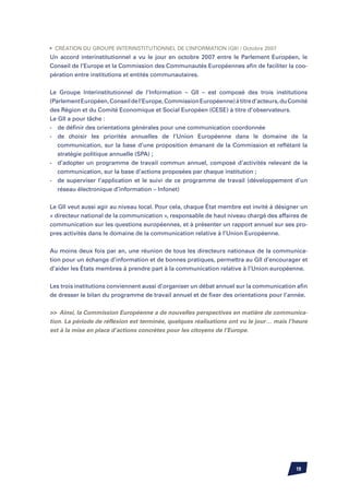 •	 Création du Groupe Interinstitutionnel de l’Information (GII) / Octobre 2007
Un accord interinstitutionnel a vu le jour en octobre 2007 entre le Parlement Européen, le
Conseil de l’Europe et la Commission des Communautés Européennes afin de faciliter la coo-
pération entre institutions et entités communautaires.


Le Groupe Interinstitutionnel de l’Information – GII – est composé des trois institutions
(Parlement Européen, Conseil de l’Europe, Commission Européenne) à titre d’acteurs, du Comité
des Région et du Comité Economique et Social Européen (CESE) à titre d’observateurs.
Le GII a pour tâche :
-	 de définir des orientations générales pour une communication coordonnée
-	 de choisir les priorités annuelles de l’Union Européenne dans le domaine de la
	 communication, sur la base d’une proposition émanant de la Commission et reflétant la
	 stratégie politique annuelle (SPA) ;
-	 d’adopter un programme de travail commun annuel, composé d’activités relevant de la
	 communication, sur la base d’actions proposées par chaque institution ;
-	 de superviser l’application et le suivi de ce programme de travail (développement d’un
	 réseau électronique d’information – Infonet)


Le GII veut aussi agir au niveau local. Pour cela, chaque État membre est invité à désigner un
« directeur national de la communication », responsable de haut niveau chargé des affaires de
communication sur les questions européennes, et à présenter un rapport annuel sur ses pro-
pres activités dans le domaine de la communication relative à l’Union Européenne.


Au moins deux fois par an, une réunion de tous les directeurs nationaux de la communica-
tion pour un échange d’information et de bonnes pratiques, permettra au GII d’encourager et
d’aider les États membres à prendre part à la communication relative à l’Union européenne.


Les trois institutions conviennent aussi d’organiser un débat annuel sur la communication afin
de dresser le bilan du programme de travail annuel et de fixer des orientations pour l’année.


 Ainsi, la Commission Européenne a de nouvelles perspectives en matière de communica-
tion. La période de réflexion est terminée, quelques réalisations ont vu le jour… mais l’heure
est à la mise en place d’actions concrètes pour les citoyens de l’Europe.




                                                                                         19
 