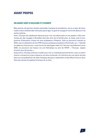 Avant Propos


Un avant-goût d’ailleurs et d’Europe

Mes parents, de part leur double nationalité, française et canadienne, ont eu à cœur de trans-
mettre à leurs enfants (dès notre plus jeune âge), le goût du voyage et l’envie de découvrir les
autres cultures.
Ainsi, l’Europe est rapidement devenue pour moi une découverte et une passion. Cela com-
mença par des voyages à Bruxelles chez des amis de la famille puis, au lycée, avec le pro-
gramme d’éducation civique de mes professeurs d’Histoire. Cela se poursuivit ensuite en
2004, avec la réalisation de mon TPE (travaux pratiques encadrés) en Terminale, sur « l’identité
européenne et les jeunes » sous forme de reportages vidéo. Et c’est tout naturellement qu’en
2006, j’ai poursuivi ces travaux via une thématique au sein de l’EFAP : « l’Europe : espace
d’avenir pour les jeunes ».
Aujourd’hui, l’Europe continue à revêtir pour moi un intérêt personnel très fort, avec un avenir
encore à construire et pour lequel je me sens concernée. Ce mémoire est une pierre de plus
dans ma compréhension de cette mosaïque de pays à rassembler et des efforts à fournir pour
faire des Jeunes Européens le terreau de ce futur.




                                                                                           
 