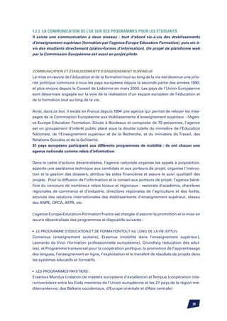 1.2.2 La communication de l’UE sur ses programmes pour les étudiants
Il existe une communication à deux niveaux : tout d’abord vis-à-vis des établissements
d’enseignement supérieur (formation par l’agence Europe Education Formation), puis vis-à-
vis des étudiants directement (plates-formes d’information). Un projet de plateforme web
par la Commission Européenne est aussi en projet pilote.



Communication et établissements d’enseignement supérieur
La mise en œuvre de l’éducation et de la formation tout au long de la vie est devenue une prio-
rité politique commune à tous les pays européens depuis la seconde partie des années 1990,
et plus encore depuis le Conseil de Lisbonne en mars 2000. Les pays de l’Union Européenne
sont désormais engagés sur la voie de la réalisation d’un espace européen de l’éducation et
de la formation tout au long de la vie.


Ainsi, dans ce but, il existe en France depuis 1994 une agence qui permet de relayer les mes-
sages de la Commission Européenne aux établissements d’enseignement supérieur : l’Agen-
ce Europe Education Formation. Située à Bordeaux et composée de 70 personnes, l’agence
est un groupement d’intérêt public placé sous la double tutelle du ministère de l’Education
Nationale, de l’Enseignement supérieur et de la Recherche, et du ministère du Travail, des
Relations Sociales et de la Solidarité.
31 pays européens participent aux différents programmes de mobilité ; ils ont chacun une
agence nationale comme relais d’information.


Dans le cadre d’actions décentralisées, l’agence nationale organise les appels à proposition,
apporte une assistance technique aux candidats et aux porteurs de projet, organise l’instruc-
tion et la gestion des dossiers, attribue les aides financières et assure le suivi qualitatif des
projets. Pour la diffusion de l’information et le conseil aux porteurs de projet, l’agence béné-
ficie du concours de nombreux relais locaux et régionaux : rectorats d’académie, chambres
régionales de commerce et d’industrie, directions régionales de l’agriculture et des forêts,
services des relations internationales des établissements d’enseignement supérieur, réseau
des ANPE, OPCA, AFPA, etc.


L’agence Europe-Education-Formation France est chargée d’assurer la promotion et la mise en
œuvre décentralisée des programmes et dispositifs suivants :


•	 Le programme d’éducation et de formation tout au long de la vie (EFTLV):
Comenius (enseignement scolaire), Erasmus (mobilité dans l’enseignement supérieur),
Leonardo da Vinci (formation professionnelle européenne), Grundtvig (éducation des adul-
tes), et Programme transversal pour la coopération politique, la promotion de l’apprentissage
des langues, l’enseignement en ligne, l’exploitation et le transfert de résultats de projets dans
les systèmes éducatifs et formatifs.


•	 Les programmes pays tiers :
Erasmus Mundus (création de masters européens d’excellence) et Tempus (coopération inte-
runiversitaire entre les Etats membres de l’Union européenne et les 27 pays de la région mé-
diterranéenne, des Balkans occidentaux, d’Europe orientale et d’Asie centrale)



                                                                                            20
 
