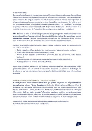 •	 Les dispositifs :
Europass (portfolio pour la transparence des qualifications et des compétences), Euroguidance
(réseau européen de centres de ressources pour l’orientation, soutenus par l’Union Européenne),
Label européen des langues (décerné aux initiatives innovantes en matière d’enseignement et
d’apprentissage des langues par des jurys dans chaque Etat membre selon des critères arrê-
tés au niveau européen et complétés par des critères nationaux), Les Promoteurs de Bologne
(experts pour la mise en œuvre des objectifs du processus de Bologne – développement de la
mobilité et renforcement de l’attractivité des enseignements supérieurs européens)


Afin d’assurer la mise en œuvre des programmes européens par les établissements d’ensei-
gnement supérieur, l’agence nationale française établit des ateliers, des workshops sur des
thématiques précises. L’agence est composée d’une équipe par programme afin d’être pré-
sent et efficace vis-à-vis des demandes des universités et autres établissements.


L’agence Europe-Education-Formation France utilise plusieurs outils de communication
vis-à-vis de son public :
	 -	 Soleo magazine, diffusé gratuitement trois fois par an (papier et version en ligne)
	 -	 Soleo Flash, lettre électronique mensuelle gratuite
	 -	 Alertes E-mail, dépêche d’information (nouvelle date de conférence, date d’appel
		 d’offre…)
	 -	 Site internet avec un agenda interactif www.europe-education-formation.fr
	 -	 Autres publications : livrets, dépliants, affiches…


Après leur formation, les services des relations internationales des établissements d’ensei-
gnement supérieur ont un contact direct avec les étudiants. Les panneaux d’affichage, les
brochures et leur site internet sont les moyens qu’ils choisissent d’utiliser pour informer leurs
étudiants.



Les plates-formes d’information existantes en France
Il existe plusieurs plates-formes d’information qui guident les jeunes sur les possibilités de
se déplacer au sein de l’Union Européenne : le Centre d’Information sur l’Europe (Paris 
Marseille), les Centres de documentation européenne dans les universités et instituts poli-
tiques, les Euro Info Centres, les Maisons de l’Europe, la Maison des Français à l’étranger,
l’Eurodesk… Mais ces plates-formes d’information publiques sont très souvent méconnues.
Elles utilisent des brochures, des fiches techniques, des publications et le web comme moyens
de communication. Aucun contact direct n’existe avec les jeunes de manière spontanée.


 Ci-après figure le fonctionnement de deux plates formes d’information :
Eurodesk et le Centre d’Information sur l’Europe.




                                                                                            21
 
