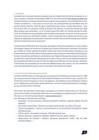 •	 Eurodesk
Eurodesk est le principal network européen dont son objectif est d’informer les jeunes au ni-
veau européen, national et local depuis 1990. Sur leur site internet http://www.eurodesk.org,
il existe plusieurs rubriques concernant les programmes européens, les actualités de la com-
mission européenne… mais aussi un forum pour les professionnels qui travaillent avec les
jeunes (écoles, libraires, clubs de sport, organismes pour jeunes, maison des jeunes… etc.)
afin de leur offrir un maximum d’aide et d’outils. Par ailleurs, il existe des centres Eurodesk
dans chaque pays participatif ; on en compte aujourd’hui 500. Un intranet permet de colla-
borer et coordonner entre professionnels européens des jeunes. Un jeune ne peut pas venir
rencontrer lorsqu’il le souhaite Eurodesk ; il peut uniquement les contacter par email ou par
téléphone. Cependant, les partenaires nationaux incluent très souvent Eurodesk aux manifes-
tations et événements qu’ils organisent.


A la demande du Ministère de la Jeunesse, des Sports et de la Vie associative, la mise en place
d’Eurodesk s’appuie en France sur le réseau des Centres d’Information Jeunesse. Coordonné
par le CIDJ au niveau national, Eurodesk renforce les actions d’information européenne que
mènent les Centres d’Information Jeunesse depuis des années par l’intermédiaire des Espaces-
Europe. Ces actions sont faites en concertation avec l’Agence française du programme jeunes-
se destiné au rapprochement des jeunes en Europe. C’est un service des Espaces-Europe qui
est accessible actuellement dans 72 sites de région et au CIDJ pour la coordination nationale.
L’information est accessible par les services téléphoniques des centres, par des entretiens
avec des spécialistes Europe ou par la consultation de dossiers Eurodesk.



•	 Le Centre d’Information sur l’Europe
Le Centre d’Information sur l’Europe est un groupement d’intérêt économique fondé en 1992
par le gouvernement français et la Commission Européenne. Ce Centre a pour mission d’in-
former les citoyens français sur l’Union Européenne, ses politiques et ses réalisations. Depuis
janvier 2006 avec la nomination de Benoît Thieulin comme nouvel administrateur, il dévelop-
pe ses activités à partir d’Internet.


Pour tenter de centraliser l’information européenne, le Centre d’information sur l’Europe a
alors créé en France un portail de référence sur les questions européennes pour mettre toute
l’Europe à un clic de tous ses citoyens : www.touteleurope.fr
Les rubriques du site sont les suivantes :
	 -	 Actualités : revues de presse, dossiers d’actualité, entretiens, agenda, tableau de bord
		 législatif
	 -	 Vos droits et démarches : financer son projet, partir étudier, travailler en Europe
	 -	 l’Union Européenne : histoire, fonctionnement de la Commission Européenne, fiches
		 techniques pays
	 -	 l’UE en action : les projets innovants, l’UE près de chez vous
	 -	 Parlons d’Europe : s’exprimer, débattre, réfléchir (forums, chats, médias)
	 -	 Observatoire de l’Europe : explorer, décrypter, approfondir (veille, toile du web,
		 Eurobaromètres…)




                                                                                          22
 