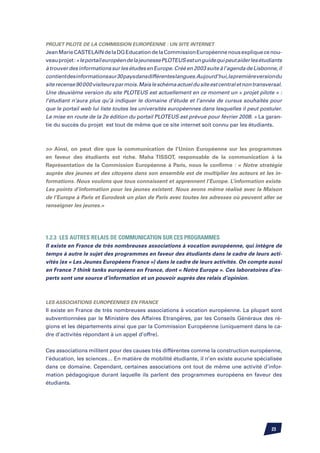 Projet Pilote de la Commission Européenne : un site internet
Jean Marie CASTELAIN de la DG Education de la Commission Européenne nous explique ce nou-
veau projet : « le portail européen de la jeunesse PLOTEUS est un guide qui peut aider les étudiants
à trouver des informations sur les études en Europe. Créé en 2003 suite à l’agenda de Lisbonne, il
contient des informations sur 30 pays dans différentes langues.Aujourd’hui, la première version du
site recense 90 000 visiteurs par mois. Mais le schéma actuel du site est central et non transversal.
Une deuxième version du site PLOTEUS est actuellement en ce moment un « projet pilote » :
l’étudiant n’aura plus qu’à indiquer le domaine d’étude et l’année de cursus souhaités pour
que le portail web lui liste toutes les universités européennes dans lesquelles il peut postuler.
La mise en route de la 2e édition du portail PLOTEUS est prévue pour février 2008. » La garan-
tie du succès du projet est tout de même que ce site internet soit connu par les étudiants.



 Ainsi, on peut dire que la communication de l’Union Européenne sur les programmes
en faveur des étudiants est riche. Maha Tissot, responsable de la communication à la
Représentation de la Commission Européenne à Paris, nous le confirme : « Notre stratégie
auprès des jeunes et des citoyens dans son ensemble est de multiplier les acteurs et les in-
formations. Nous voulons que tous connaissent et apprennent l’Europe. L’information existe.
Les points d’information pour les jeunes existent. Nous avons même réalisé avec la Maison
de l’Europe à Paris et Eurodesk un plan de Paris avec toutes les adresses où peuvent aller se
renseigner les jeunes.»




1.2.3 Les autres relais de communication sur ces programmes
Il existe en France de très nombreuses associations à vocation européenne, qui intègre de
temps à autre le sujet des programmes en faveur des étudiants dans le cadre de leurs acti-
vités (ex « Les Jeunes Européens France ») dans le cadre de leurs activités. On compte aussi
en France 7 think tanks européens en France, dont « Notre Europe ». Ces laboratoires d’ex-
perts sont une source d’information et un pouvoir auprès des relais d’opinion.



Les Associations Européennes en France
Il existe en France de très nombreuses associations à vocation européenne. La plupart sont
subventionnées par le Ministère des Affaires Etrangères, par les Conseils Généraux des ré-
gions et les départements ainsi que par la Commission Européenne (uniquement dans le ca-
dre d’activités répondant à un appel d’offre).


Ces associations militent pour des causes très différentes comme la construction européenne,
l’éducation, les sciences… En matière de mobilité étudiante, il n’en existe aucune spécialisée
dans ce domaine. Cependant, certaines associations ont tout de même une activité d’infor-
mation pédagogique durant laquelle ils parlent des programmes européens en faveur des
étudiants.




                                                                                                23
 