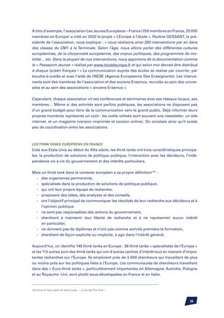 À titre d’exemple, l’association Les Jeunes Européens – France (700 membres en France, 25 000
membres en Europe) a créé en 2002 le projet « L’Europe à l’école ». Pauline Gessant, la pré-
sidente de l’association, nous explique : « nous réalisons ainsi 200 interventions par an dans
des classes du CM1 à la Terminale. Selon l’âge, nous allons parler des différentes cultures
européennes, de la citoyenneté européenne, des enjeux politiques, des programmes de mo-
bilité… etc. Dans la plupart de nos interventions, nous apportons de la documentation comme
le « Passeport Jeunes » réalisé par www.touteleurope.fr et qui selon moi devrait être distribué
à chaque lycéen français ! » La communication auprès des écoles se réalise par courrier, par
bouche-à-oreille et avec l’aide de l’AEDE (Agence Européenne Des Enseignants). Les interve-
nants sont des membres de l’association et des anciens Erasmus, recrutés au sein des univer-
sités et au sein des associations « anciens Erasmus ».


Cependant, chaque association vit ses conférences et séminaires avec ses réseaux locaux, ses
membres… Même si des activités sont parfois publiques, les associations ne disposent pas
d’un grand budget pour faire de la communication vers le grand public. Déjà informer leurs
propres membres représente un coût : les outils utilisés sont souvent une newsletter, un site
internet, et un magazine (version imprimée et version online). On constate ainsi qu’il existe
peu de coordination entre les associations.



Les Think Tanks européens en France
Créé aux Etats-Unis au début du XXe siècle, les think tanks ont trois caractéristiques principa-
les: la production de solutions de politique publique, l’interaction avec les décideurs, l’indé-
pendance vis à vis du gouvernement et des intérêts particuliers.


Mais un think tank dans le contexte européen a sa propre définition(10) :
	 -	 des organismes permanents,
	 -	 spécialisés dans la production de solutions de politique publique,
	 -	 qui ont leur propre équipe de recherche,
	 -	 proposent des idées, des analyses et des conseils,
	 -	 ont l’objectif principal de communiquer les résultats de leur recherche aux décideurs et à
		 l’opinion publique
	 -	 ne sont pas responsables des actions du gouvernement,
	 -	 cherchent à maintenir leur liberté de recherche et à ne représenter aucun intérêt
		 en particulier,
	 -	 ne donnent pas de diplômes et n’ont pas comme activité première la formation,
	 -	 cherchent de façon explicite ou implicite, à agir dans l’intérêt général.


Aujourd’hui, on identifie 149 think tanks en Europe : 36 think tanks « spécialistes de l’Europe »
et les 113 autres sont des think tanks qui ont d’autres centres d’intérêt tout en menant d’impor-
tantes recherches sur l’Europe. Ils emploient près de 3 000 chercheurs qui travaillent de plus
ou moins près sur les politiques liées à l’Europe. Les communautés de chercheurs travaillant
dans des « Euro-think tanks », particulièrement importantes en Allemagne, Autriche, Pologne
et au Royaume -Uni, sont plutôt sous-développées en France et en Italie.



(10) Article de Pierre Lepetit de Notre Europe : « Le rôle des Think Tanks »




                                                                                            24
 