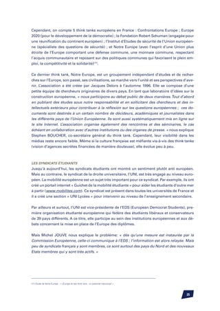 Cependant, on compte 5 think tanks européens en France : Confrontations Europe ; Europe
2020 (pour le développement de la démocratie) ; la Fondation Robert Schuman (engagée pour
une réunification du continent européen) ; l’Institut d’Etudes de sécurité de l’Union européen-
ne (spécialiste des questions de sécurité) ; et Notre Europe (avec l’esprit d’une Union plus
étroite de l’Europe comportant une défense commune, une monnaie commune, respectant
l’acquis communautaire et reposant sur des politiques communes qui favorisent le plein em-
ploi, la compétitivité et la solidarité)(11).


Ce dernier think tank, Notre Europe, est un groupement indépendant d’études et de recher-
ches sur l’Europe, son passé, ses civilisations, sa marche vers l’unité et ses perspectives d’ave-
nir. L’association a été créée par Jacques Delors à l’automne 1996. Elle se compose d’une
petite équipe de chercheurs originaires de divers pays. En tant que laboratoire d’idées sur la
construction européenne, « nous participons au débat public de deux manières. Tout d’abord
en publiant des études sous notre responsabilité et en sollicitant des chercheurs et des in-
tellectuels extérieurs pour contribuer à la réflexion sur les questions européennes ; ces do-
cuments sont destinés à un certain nombre de décideurs, académiques et journalistes dans
les différents pays de l’Union Européenne. Ils sont aussi systématiquement mis en ligne sur
le site Internet. L’association organise également des rencontres et des séminaires, le cas
échéant en collaboration avec d’autres institutions ou des organes de presse. » nous explique
Stephen Boucher, co-secrétaire général du think tank. Cependant, leur visibilité dans les
médias reste encore faible. Même si la culture française est méfiante vis-à-vis des think tanks
(vision d’agences secrètes financées de manière douteuse), elle évolue peu à peu.



Les syndicats étudiants
Jusqu’à aujourd’hui, les syndicats étudiants ont montré un sentiment plutôt anti européen.
Mais au contraire, le syndicat de la droite universitaire, l’UNI, est très engagé au niveau euro-
péen. La mobilité européenne est un sujet très important pour ce syndicat. Par exemple, ils ont
créé un portail internet « Guichet de la mobilité étudiante » pour aider les étudiants d’outre mer
à partir (www.mobilites.com). Ce syndicat est présent dans toutes les universités de France et
il a créé une section « UNI Lycées » pour intervenir au niveau de l’enseignement secondaire.


Par ailleurs et surtout, l’UNI est vice-présidente de l’EDS (European Democrat Students), pre-
mière organisation étudiante européenne qui fédère des étudiants libéraux et conservateurs
de 39 pays différents. A ce titre, elle participe au sein des institutions européennes et aux dé-
bats concernant la mise en place de l’Europe des diplômes.


Mais Michel Jouve nous explique le problème: « dès qu’une mesure est instaurée par la
Commission Européenne, celle-ci communique à l’EDS ; l’information est alors relayée. Mais
peu de syndicats français y sont membres, ce sont surtout des pays du Nord et des nouveaux
Etats membres qui y sont très actifs. »




(11) Etude de Notre Europe : « L’Europe et ses think tank : un potentiel inaccompli »




                                                                                             25
 