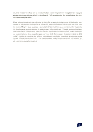 Ainsi on peut conclure que la communication sur les programmes européens est engagée
par de nombreux acteurs : choix et stratégie de l’UE ; engagement des associations, des syn-
dicats et des think tanks.


Mais, selon mon parrain de mémoire M.PAILLON, « la communication se limite le plus sou-
vent à un travail de transmission de brochures, sans coordination des actions les unes avec
les autres. Malgré – ou à cause de – la multiplicité des institutions pour informer les étudiants,
les étudiants se sentent perdus. Si les sources d’information sur l’Europe sont nombreuses,
le traitement de l’information est surtout éclaté entre des acteurs multiples, particulièrement
au niveau national dans le cas français : services de la Commission Européenne à Paris, SIG,
SGAE, cabinet du ministre des affaires européennes, ministère chargé de la jeunesse et des
sports, collectivités territoriales… Cet éclatement est particulièrement visible sur Internet, où
de trop nombreux sites existent. »




                                                                                             26
 