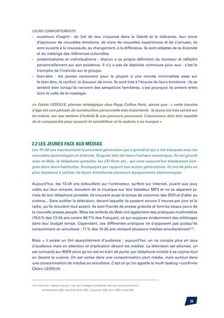 Leurs comportements
-	   ouverture d’esprit : du fait de leur croyance dans la liberté et la tolérance, leur envie
	    d’éprouver de nouvelles émotions, de vivre de nouvelles expériences et de s’amuser, ils
	    sont ouverts à la nouveauté, au changement, à la différence. Ils sont adeptes de la diversité
	    et du mélange des références culturelles
-	   existentialisme et individualisme : chacun a sa propre définition du bonheur et réfléchit
	    personnellement sur son existence. Il n’y a pas de destinée commune pour eux : c’est le
	    triomphe de l’individu sur le groupe.
-	   bien-être : les jeunes reviennent pour la plupart à une morale minimaliste axée sur
	    le bien-être, le confort, la douceur de vivre. Ils sont très à l’écoute de leurs émotions : ils se
	    sentent bien lorsqu’ils revivent des sensations familières, c’est pourquoi ils aiment entre
	    tenir le culte de la nostalgie.


 Cédric Ledoux, planner stratégique chez Rapp Collins Paris, ajoute que : « cette tranche
d’âge est une période de construction personnelle très importante : le jeune est très centré sur
lui-même, sur ses centres d’intérêt  son parcours personnel. L’annonceur doit être capable
de le comprendre pour pouvoir le sensibiliser et le séduire à sa marque ».




2.2 Les jeunes face aux médias
Les 15-30 ans représentent la première génération qui a grandi et qui a été éduquée avec les
nouvelles technologies et Internet. Baignés très tôt dans l’univers numérique, ils ont grandi
avec le Web, le téléphone portable, les CD-Rom etc., qui sont aujourd’hui totalement inté-
grés dans leurs habitudes. Suréquipés par rapport aux autres générations, ils ont de plus en
plus tendance à utiliser de façon simultanée plusieurs équipements électroniques.


Aujourd’hui, les 13-24 ans bidouillent sur l’ordinateur, surfent sur Internet, jouent aux jeux
vidéo sur leur console, écoutent de la musique sur leur baladeur MP3 et ne se séparent ja-
mais de leur téléphone portable. Ils trouvent aussi le temps de visionner des DVD et d’aller au
cinéma... Sans oublier la télévision, devant laquelle ils passent encore 2 heures par jour et la
radio, qu’ils écoutent tout autant. Ils sont friands de presse gratuite et font les beaux jours de
la nouvelle presse people. Mais les enfants du Web ont également des pratiques multimédias
(78,5 % des 13-24 ans contre 66,7 % des Français), ce qui suppose évidemment des arbitrages
dans leur budget temps. Cependant, ces différentes pratiques ne s’opposent pas puisqu’ils
consomment en simultané : 71 % des 16-20 ans utilisent plusieurs médias simultanément(12).


Mais « il existe un fort éparpillement d’audience : aujourd’hui, on ne compte plus en taux
d’audience mais en attention et implication devant les médias. La télévision est allumée, on
est connecté sur MSN alors qu’on est en train de parler par téléphone mobile à sa copine tout
en faisant la cuisine. On est certes dans une consommation pluri média, mais surtout dans
une consommation de médias en simultané. C’est ce qu’on appelle le multi tasking » confirme
Cédric Ledoux.



(12) à (15) Article « Médias et Jeunes » paru dans Strategies le 01/06/2006, dont leurs sources proviennent

          de Médiamétrie 2005, Afom/TNS Sofres 2005, ConsoJunior 2006, Simm 2005 et Epiq 2005.




                                                                                                              29
 