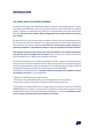 Introduction


Les jeunes sont les acteurs de demain…

La création de l’Europe s’est réalisée petit à petit pour devenir une véritable réussite : 27 pays,
aux cultures bien différentes, réunis en une seule entité pour mener ensemble de nombreux
projets. Seulement, la génération des 18-25 ans n’a pas participé à toute cette construction.
Pour elle, l’Europe est une évidence. Elle est intégrée dans leurs esprits mais ils n’ont pas ap-
pris à l’aimer.


Or, découvrir et vivre avec les autres pays européens n’est pas toujours automatique pour eux.
Ils l’ont exprimé au dernier référendum en votant massivement contre l’Union Européenne.
C’est ainsi que nous avons constaté que les 18-25 ans n’ont pas tous la même notion de ci-
toyenneté européenne : sujet alarmant puisque ce sont eux qui bâtiront l’Europe de demain.

Faire voyager ces jeunes et leur montrer que l’Union Européenne a mis en place des program-
mes pour eux est une stratégie pour les séduire. Mieux informer sur l’Europe et son action
pour les étudiants est un élément pour répondre à cet enjeu.


Ce mémoire répond alors à une réelle préoccupation de l’UE : captiver et convaincre les jeu-
nes pour mieux construire ensemble son futur. Sujet aussi au cœur de la politique du gouver-
nement français puisqu’ils ont fait de l’éducation et la mobilité étudiante une des priorités de
la présidence française au Conseil de l’Europe dès le mois de juillet 2008.
L’intitulé de ce mémoire est alors « comment valoriser les programmes européens en faveur
des étudiants en France ? », avec l’objectif de :


 Valoriser la mobilité des jeunes dans l’Europe
 Promouvoir les opportunités de l’Europe en développant leur communication
 Trouver des moyens d’information complets et faciles d’accès aux jeunes


Les étudiants ont traditionnellement une image positive de l’Europe. Comme le note Michel
HERBILLON dans son rapport, « la construction européenne ne peut plus se poursuivre sans
l’adhésion des citoyens à un projet mobilisateur et fédérateur ». A ce titre, les étudiants consti-
tuent un vecteur important de la communication sur l’Europe.




                                                                                              
 