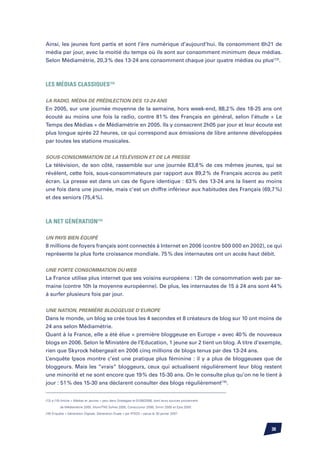 Ainsi, les jeunes font partis et sont l’ère numérique d’aujourd’hui. Ils consomment 6h21 de
média par jour, avec la moitié du temps où ils sont sur consomment minimum deux médias.
Selon Médiamétrie, 20,3 % des 13-24 ans consomment chaque jour quatre médias ou plus(13).



Les médias classiques(14)

La radio, média de prédilection des 13-24 ans
En 2005, sur une journée moyenne de la semaine, hors week-end, 88,2 % des 18-25 ans ont
écouté au moins une fois la radio, contre 81 % des Français en général, selon l’étude « Le
Temps des Médias » de Médiamétrie en 2005. Ils y consacrent 2h05 par jour et leur écoute est
plus longue après 22 heures, ce qui correspond aux émissions de libre antenne développées
par toutes les stations musicales.


Sous-consommation de la télévision et de la presse
La télévision, de son côté, rassemble sur une journée 83,8 % de ces mêmes jeunes, qui se
révèlent, cette fois, sous-consommateurs par rapport aux 89,2 % de Français accros au petit
écran. La presse est dans un cas de figure identique : 63 % des 13-24 ans la lisent au moins
une fois dans une journée, mais c’est un chiffre inférieur aux habitudes des Français (69,7 %)
et des seniors (75,4 %).



La Net génération(15)

Un pays bien équipé
8 millions de foyers français sont connectés à Internet en 2006 (contre 500 000 en 2002), ce qui
représente la plus forte croissance mondiale. 75 % des internautes ont un accès haut débit.


Une forte consommation du web
La France utilise plus internet que ses voisins européens : 13h de consommation web par se-
maine (contre 10h la moyenne européenne). De plus, les internautes de 15 à 24 ans sont 44 %
à surfer plusieurs fois par jour.


Une nation, première bloggeuse d’Europe
Dans le monde, un blog se crée tous les 4 secondes et 8 créateurs de blog sur 10 ont moins de
24 ans selon Médiamétrie.
Quant à la France, elle a été élue « première bloggeuse en Europe » avec 40 % de nouveaux
blogs en 2006. Selon le Ministère de l’Education, 1 jeune sur 2 tient un blog. A titre d’exemple,
rien que Skyrock hébergeait en 2006 cinq millions de blogs tenus par des 13-24 ans.
L’enquête Ipsos montre c’est une pratique plus féminine : il y a plus de bloggeuses que de
bloggeurs. Mais les “vrais“ bloggeurs, ceux qui actualisent régulièrement leur blog restent
une minorité et ne sont encore que 19 % des 15-30 ans. On le consulte plus qu’on ne le tient à
jour : 51 % des 15-30 ans déclarent consulter des blogs régulièrement(16).


(12) à (15) Article « Médias et Jeunes » paru dans Strategies le 01/06/2006, dont leurs sources proviennent

          de Médiamétrie 2005, Afom/TNS Sofres 2005, ConsoJunior 2006, Simm 2005 et Epiq 2005.

(16) Enquête « Génération Digitale, Génération Duale » par IPSOS – parue le 30 janvier 2007



                                                                                                              30
 
