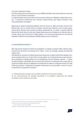 Les sites communautaires
5 millions de jeunes se connectent le soir sur MSN, dont 68,3 % des internautes ont moins de
25 ans, soit 2,9 millions d’individus.
La vogue actuelle de tous les sites communautaires (Flickr.com, MySpace, Dailymotion.com,
etc.…) consacrent l’avènement d’un nouveau consommateur pour lequel connexion rime
avec participation et partage(17).


Reprenant la recette du Deuxième Monde, lancé en France en 1997 par Canal+ et Cryo, «The
Second Life» est un monde virtuel où chaque membre peut disposer de son propre appar-
tement 3D et discuter avec d’autres membres représentés par un avatar. La grande idée de
Second Life est de faire en sorte que l’argent dépensé par ses utilisateurs, se retrouve dans le
monde virtuel, sous la forme de «linden dollars», une monnaie privée émise via une bourse
baptisée LindeX Currency Exchange (1000L$ coûtent environ 4 dollars)(18).




La consommation mobile (19)

94 % des jeunes français de 18-24 ans possèdent un mobile et presque 100 % utilisent régu-
lièrement les fonctions numériques d’un mobile : envoi de message, partage de photos 
vidéos, chat…
Véritable écran nomade, le mobile devient pour les jeunes un objet multifonction adapté à tou-
tes les situations de la vie. C’est l’outil à ne pas oublier car il contient de plus en plus de fonc-
tions pratiques et indispensables à la vie quotidienne (carnet d’adresse, agenda, …). Signe
de cette évolution inéluctable, plus d’un tiers des 15-30 ans ont abandonné leur ligne fixe au
profit du portable. De plus, le téléphone se transforme lui-même en media personnel: 31 % des
15-30 ans se disent « impatients de regarder la télévision sur leur portable » contre 11 % pour
l’ensemble de la population française.



 Cette génération inaugure une nouvelle manière de vivre avec les medias :
ils les surconsomment de manière simultanée et ils préfèrent aujourd’hui les médias
nomades comme internet et le mobile.




(17) Article « Le Net, dernier endroit où les jeunes causent » paru dans Libération le 19 août 2006

(18) Article « Déjà un million de membres pour le monde 3D de Second Life »

	   paru sur www.neteconomie.com le 19/10/2006

(19) Enquête « Génération Digitale, Génération Duale » par IPSOS – parue le 30 janvier 2007




                                                                                                      31
 