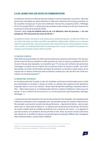 2.3 Les jeunes face aux outils de communication

La télévision demeure en tête de liste des médias en terme d’exposition au produit : 60 % des
personnes interrogées par Ipsos déclarent en effet avoir découvert de nouveaux produits ou
de nouvelles marques par le biais de la télévision. Suivent les prospectus (52 %), l’affichage
(51 %) et la presse (50 %). La découverte des produits et des marques se fait donc aujourd’hui
encore par le biais de la publicité média.
Toutefois, «Il y a trop de publicité dans la rue, à la télévision, dans les journaux…» Un avis
partagé par 70 % des jeunes de moins de 30 ans(20).


La publicité média n’est plus le seul vecteur pour séduire les jeunes. La cible des 15/30 ans
se montre de moins en moins sensible à la publicité traditionnelle. Attirée par un nouveau
style de communication, plus personnalisé, plus interactif et plus communautaire. Le bou-
che-à-oreille, le marketing alternatif, le marketing viral, l’e-pub, le mobile et la présence en
magasin sont d’autres moyens de les toucher.



Le bouche à oreille
Cette cible est plus sensible à la notion de proximité qu’au discours commercial. 15 % des jeu-
nes de moins de 30 ans semblent en effet accorder du crédit au discours publicitaire de la TV.
L’e-pub n’est pas plus épargnée, ne recueillant que 11 % de taux de confiance des personnes
interrogées. La palme d’or en matière de la confiance revient au bouche à oreille : pour 45 %
des sondés, ce moyen d’information est digne de confiance. Le bouche à oreille autour d’une
marque est un facteur d’influence dans la décision d’achat pour plus de 40 % des 15-30 ans,
indique une étude Ipsos/Lycos(21).


Le marketing alternatif	
Le marketing alternatif consiste à créer de véritables connexions émotionnelles avec la cible
pour développer un puissant « bouche à oreille» en utilisant des supports et des opérations
originales dans la rue et sur internet : Street, Buzz  Guérilla marketing, interaction One to
One… Selon Ipsos toujours, le marketing alternatif est un schéma d’adhésion moteur pour les
jeunes : il est un schéma de connivence via un univers particulier (grand spectacle, décalage,
décodage…).


« Les jeunes sont très réceptifs à cet outil qui les surprend et les interpelle. Les campagnes des
institutions publiques et les campagnes pour les grandes causes les utilisent fréquemment.
Par exemple, la prévention routière est très performante. « Capitaine de Soirée » est une opé-
ration avec un autre type de discours : un discours par les jeunes pour les jeunes. Ou encore,
ils avaient installé dans les toilettes de boîte de nuit un petit jeu de voiture : si tu gagnais tu
pouvais conduire, si tu perdais tu devrais prendre un taxi. Ainsi, les jeunes ont pris conscience
des risques car la tonalité du discours et les techniques employées diffèrent des campagnes
dites institutionnelles.» ajoute Cédric Ledoux.




(20) Article « Le viral, premier vecteur d’influence auprès des jeunes » par Le Journal du Net – paru le 03/02/2006

(21) Enquête « Les jeunes et la pub : quelles relations ? » par IPSOS – parue en octobre 2005




                                                                                                                      32
 
