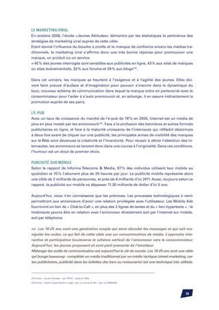 Le marketing viral
En octobre 2006, l’étude «Jeunes Attitudes» démontre par les statistiques la pertinence des
stratégies de marketing viral auprès de cette cible.
Etant donné l’influence du bouche à oreille et le manque de confiance envers les médias tra-
ditionnels, le marketing viral s’affirme donc une très bonne réponse pour promouvoir une
marque, un produit ou un service.
 45 % des jeunes interrogés sont sensibles aux publicités en ligne, 43 % aux sites de marques
ou sites événementiels, 33 % aux forums et 29 % aux blogs(22).


Dans cet univers, les marques se heurtent à l’exigence et à l’agilité des jeunes. Elles doi-
vent faire preuve d’audace et d’imagination pour pouvoir s’inscrire dans la dynamique du
buzz, nouveau schéma de communication dans lequel la marque entre en partenariat avec le
consommateur pour l’aider à s’auto promouvoir et, en échange, il en assure indirectement la
promotion auprès de ses pairs.


L’e-pub
Avec un taux de croissance du marché de l’e-pub de 78 % en 2005, Internet est un média de
plus en plus investi par les annonceurs(23). Face à la profusion des bannières et autres formats
publicitaires en ligne, et face à la maturité croissante de l’internaute qui réfléchit désormais
à deux fois avant de cliquer sur une publicité, les principales armes de visibilité des marques
sur le Web sont devenues la créativité et l’inventivité. Pour réussir à attirer l’attention des in-
ternautes, les annonceurs se lancent donc dans une course à l’originalité. Dans ces conditions,
l’humour est un atout de premier choix.


Publicité sur mobile
Selon le rapport de Informa Telecoms  Media, 87 % des individus utilisent leur mobile au
quotidien et 70 % l’allument plus de 20 heures par jour. La publicité mobile représente alors
une cible de 2 milliards de personnes, et près de 4 milliards d’ici 2011. Aussi, toujours selon ce
rapport, la publicité sur mobile va dépasser 11,35 milliards de dollar d’ici 5 ans.


Aujourd’hui, nous n’en connaissons que les prémices. Les prouesses technologiques à venir
permettront aux annonceurs d’avoir une relation privilégiée avec l’utilisateur. Les Mobile Ads
fourniront un lien de « Click-to-Call », en plus des 2 lignes de textes et du « lien hypertexte » : le
mobinaute pourra être en relation avec l’annonceur directement soit par l’internet sur mobile,
soit par téléphone.


 Les 18-25 ans sont une génération souple qui aime décoder les messages et qui sait ma-
nipuler les codes, ce qui fait de cette cible une sur consommatrice de média. L’approche inte-
ractive et participative bouleverse le schéma vertical de l’annonceur vers le consommateur.
Aujourd’hui, les jeunes proposent et sont parti prenante de l’émetteur.
Mélanger les outils de communication est aujourd’hui la clé du succès. Les 18-25 ans sont une cible
qui bouge beaucoup : compléter un média traditionnel par un média tactique (street marketing, car-
tes publicitaires, publicité dans les toilettes des bars ou restaurants) est une technique très utilisée.



(22) Etude « Jeunes Attitudes » par IPSOS – parue en 2003

(23) Article « Quand l’e-pub devient un gag » par Le Journal du Net – paru le 22/06/2005




                                                                                                    33
 