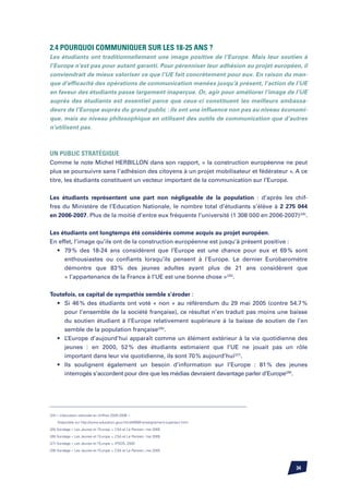 2.4 Pourquoi communiquer sur les 18-25 ans ?
Les étudiants ont traditionnellement une image positive de l’Europe. Mais leur soutien à
l’Europe n’est pas pour autant garanti. Pour pérenniser leur adhésion au projet européen, il
conviendrait de mieux valoriser ce que l’UE fait concrètement pour eux. En raison du man-
que d’efficacité des opérations de communication menées jusqu’à présent, l’action de l’UE
en faveur des étudiants passe largement inaperçue. Or, agir pour améliorer l’image de l’UE
auprès des étudiants est essentiel parce que ceux-ci constituent les meilleurs ambassa-
deurs de l’Europe auprès du grand public : ils ont une influence non pas au niveau économi-
que, mais au niveau philosophique en utilisant des outils de communication que d’autres
n’utilisent pas.



Un public stratégique
Comme le note Michel Herbillon dans son rapport, « la construction européenne ne peut
plus se poursuivre sans l’adhésion des citoyens à un projet mobilisateur et fédérateur ». A ce
titre, les étudiants constituent un vecteur important de la communication sur l’Europe.

Les étudiants représentent une part non négligeable de la population : d’après les chif-
fres du Ministère de l’Education Nationale, le nombre total d’étudiants s’élève à 2 275 044
en 2006-2007. Plus de la moitié d’entre eux fréquente l’université (1 308 000 en 2006-2007)(24).


Les étudiants ont longtemps été considérés comme acquis au projet européen.
En effet, l’image qu’ils ont de la construction européenne est jusqu’à présent positive :
	 •	 79 % des 18-24 ans considèrent que l’Europe est une chance pour eux et 69 % sont
		 enthousiastes ou confiants lorsqu’ils pensent à l’Europe. Le dernier Eurobaromètre
		 démontre que 83 % des jeunes adultes ayant plus de 21 ans considèrent que
		 « l’appartenance de la France à l’UE est une bonne chose »(25).


Toutefois, ce capital de sympathie semble s’éroder :
	 •	 Si 46 % des étudiants ont voté « non » au référendum du 29 mai 2005 (contre 54.7 %
		 pour l’ensemble de la société française), ce résultat n’en traduit pas moins une baisse
		 du soutien étudiant à l’Europe relativement supérieure à la baisse de soutien de l’en
		 semble de la population française(26).
	 •	 L’Europe d’aujourd’hui apparaît comme un élément extérieur à la vie quotidienne des
		 jeunes : en 2000, 52 % des étudiants estimaient que l’UE ne jouait pas un rôle
		 important dans leur vie quotidienne, ils sont 70 % aujourd’hui(27).
	 •	 Ils soulignent également un besoin d’information sur l’Europe : 81 % des jeunes
		 interrogés s’accordent pour dire que les médias devraient davantage parler d’Europe(28).




(24) « L’éducation nationale en chiffres 2005-2006 »

	   Disponible sur http://www.education.gouv.fr/cid4099/l-enseignement-superieur.html
(25) Sondage « Les Jeunes et l’Europe », CSA et Le Parisien, mai 2005

(26) Sondage « Les Jeunes et l’Europe », CSA et Le Parisien, mai 2005

(27) Sondage « Les Jeunes et l’Europe », IPSOS, 2000

(28) Sondage « Les Jeunes et l’Europe », CSA et Le Parisien, mai 2005




                                                                                           34
 