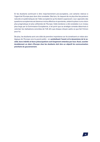 Si les étudiants continuent à être majoritairement pro-européens, une certaine retenue à
l’égard de l’Europe peut donc être constatée. Dès lors, ils risquent de ne plus être les porteurs
naturels et systématiques de l’idée européenne qu’ils étaient auparavant. Leur approche des
questions européennes est devenue moins affective et spontanée, cédant la place à une vision
plus pragmatique et plus utilitariste de l’Europe. Cette tendance a été constatée à un niveau
plus large par la Commission Européenne, à tel point que sa stratégie consiste désormais à
valoriser les réalisations concrètes de l’UE afin que chaque citoyen sache ce que fait l’Union
pour lui.


De plus, les étudiants sont une cible de première importance car ils constituent un relais stra-
tégique de l’Europe vers le grand public : en symbolisant l’avenir et le dynamisme de la so-
ciété, leurs intérêts et leurs préoccupations sont largement entendus par tous. Aussi, susciter
durablement un désir d’Europe chez les étudiants doit être un objectif de communication
prioritaire du gouvernement.




                                                                                            35
 